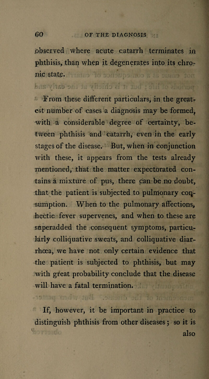 .observed where acute catarrh terminates in phthisis, than when it degenerates into its chro¬ nic state. f . ' j *j> . '/ ; V • ’ .; 1 'J r * 1 j j • • From these different particulars, in the great¬ est number of cases a diagnosis may be formed, with a considerable degree of certainty, be¬ tween phthisis and catarrh, even in the early stages of the disease. But, when in conjunction with these, it appears from the tests already mentioned,' that the matter expectorated con- f tains & mixture of pus, there can be no doubt, that the patient is subjected to pulmonary con¬ sumption. When to the pulmonary affections, hectic fever supervenes, and when to these are superadded the consequent symptoms, particu¬ larly colliquative sweats, and colliquative diar¬ rhoea, we have not only certain evidence that the patient is subjected to phthisis, but may with great probability conclude that the disease will have a fatal termination. • i • • 1 . *.. ■ . • . J i i i •. * / If, however, it be important in practice to distinguish phthisis from other diseases; so it is also