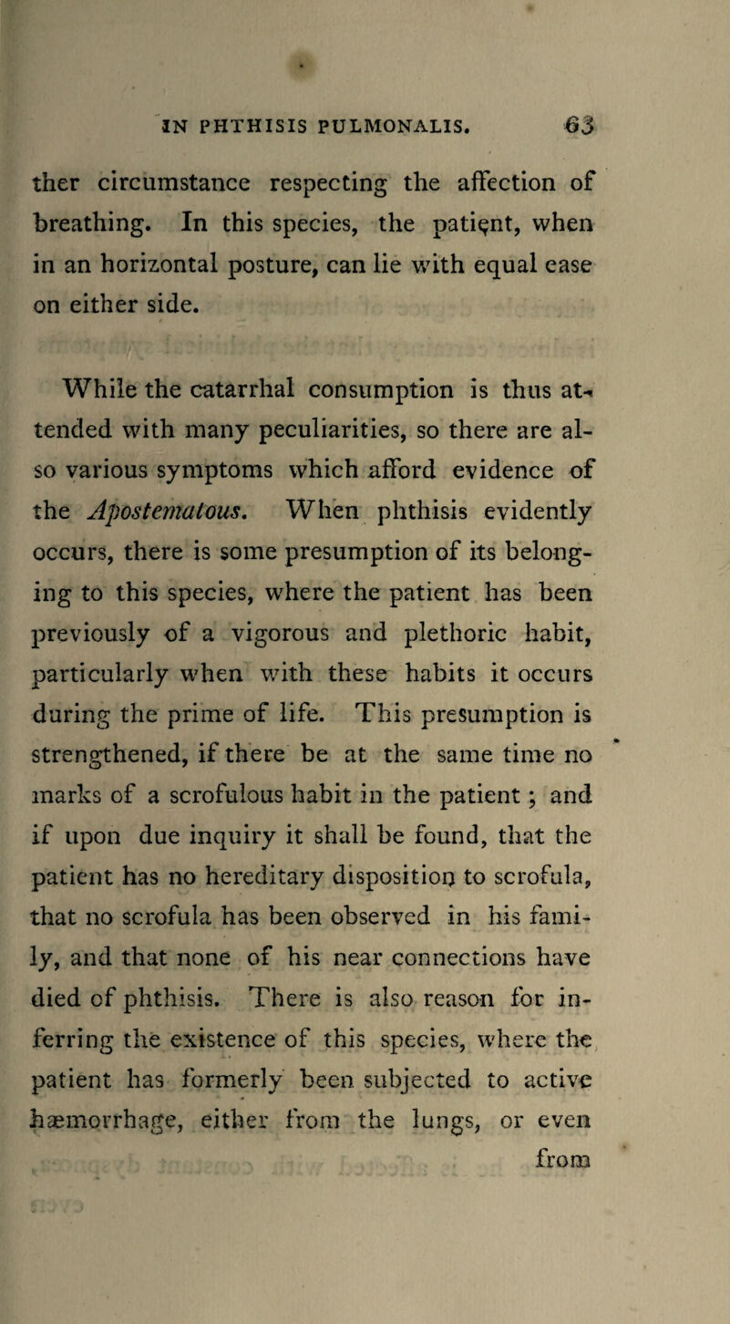ther circumstance respecting the affection of breathing. In this species, the patient, when in an horizontal posture, can lie with equal ease on either side. * — • While the catarrhal consumption is thus at^ tended with many peculiarities, so there are al¬ so various symptoms which afford evidence of the Apostemalous. When phthisis evidently occurs, there is some presumption of its belong¬ ing to this species, where the patient has been previously of a vigorous and plethoric habit, particularly when with these habits it occurs during the prime of life. This presumption is strengthened, if there be at the same time no marks of a scrofulous habit in the patient; and if upon due inquiry it shall be found, that the patient has no hereditary disposition to scrofula, that no scrofula has been observed in his fami¬ ly, and that none of his near connections have died of phthisis. There is also reason for in¬ ferring the existence of this species, where the patient has formerly been subjected to active haemorrhage, either from the lungs, or even from