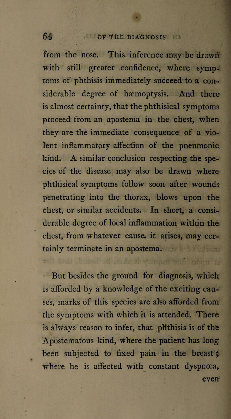 from the nose. This inference may be drawn with still greater confidence, where symp¬ toms of phthisis immediately succeed to a con¬ siderable degree of haemoptysis. And there is almost certainty, that the phthisical symptoms proceed from an apostema in the chest, when they are the immediate consequence of a vio¬ lent inflammatory affection of the pneumonic kind. A similar conclusion respecting the spe¬ cies of the disease may also be drawn where phthisical symptoms follow soon after wounds penetrating into the thorax, blows upon the chest, or similar accidents. In short, a consi¬ derable degree of local inflammation within the chest, from whatever cause, it arises, may cer¬ tainly terminate in an apostema. But besides the ground for diagnosis, which is afforded by a knowledge of the exciting cau¬ ses, marks of this species are also afforded from the symptoms with which it is attended. There is always reason to infer, that phthisis is of th'e Apostematous kind, where the patient has long been subjected to fixed pain in the breast £ w7here he is affected with constant dyspnoea. even