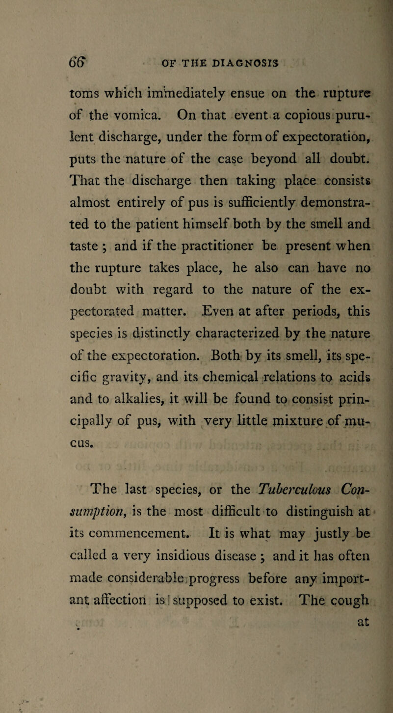 toms which iminediately ensue on the rupture ♦ ■ of the vomica. On that event a copious puru¬ lent discharge, under the form of expectoration, puts the nature of the case beyond all doubt. That the discharge then taking place consists almost entirely of pus is sufficiently demonstra¬ ted to the patient himself both by the smell and taste ; and if the practitioner be present when the rupture takes place, he also can have no doubt with regard to the nature of the ex¬ pectorated matter. Even at after periods, this species is distinctly characterized by the nature of the expectoration. Both by its smell, its spe¬ cific gravity, and its chemical relations to acids and to alkalies, it will be found to consist prin¬ cipally of pus, with very little jnixture of mu¬ cus. The last species, or the Tuberculous Con¬ sumption, is the most difficult to distinguish at its commencement. It is what may justly be called a very insidious disease ; and it has often made considerable progress before any import¬ ant affection is supposed to exist. The cough at