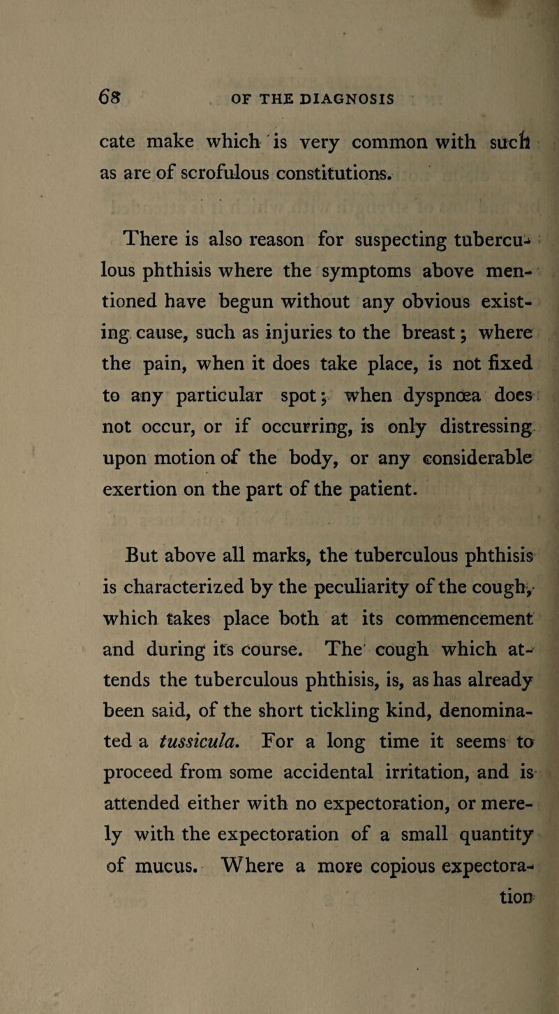 cate make which is very common with sucfi as are of scrofulous constitutions. There is also reason for suspecting tubercu¬ lous phthisis where the symptoms above men¬ tioned have begun without any obvious exist¬ ing cause, such as injuries to the breast; where the pain, when it does take place, is not fixed to any particular spot; when dyspnoea does not occur, or if occurring, is only distressing upon motion of the body, or any considerable exertion on the part of the patient. But above all marks, the tuberculous phthisis is characterized by the peculiarity of the cough, which takes place both at its commencement and during its course. The' cough which atj tends the tuberculous phthisis, is, as has already been said, of the short tickling kind, denomina¬ ted a tussicula. For a long time it seems to proceed from some accidental irritation, and is attended either with no expectoration, or mere¬ ly with the expectoration of a small quantity of mucus. Where a more copious expectora¬ tion