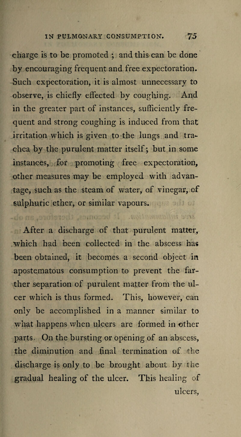 charge is to be promoted ; and this can be done by encouraging frequent and free expectoration. Such expectoration, it is almost unnecessary to observe, is chiefly effected by coughing. And in the greater part of instances, sufficiently fre¬ quent and strong coughing is induced from that irritation which is given to the lungs and tra¬ chea by the purulent matter itself; but in some instances, for promoting free expectoration, other measures may be employed with advan¬ tage, such as the steam of water, of vinegar, of sulphuric ether, or similar vapours. . . . . , o .. . .v- ■ /At After a discharge of that purulent matter, which had been collected in the abscess has been obtained, it becomes a second object in apostematous consumption to prevent the far¬ ther separation of purulent matter from the ul¬ cer which is thus formed. This, however, can only be accomplished in a manner similar to what happens when ulcers are formed in other parts. On the bursting or opening of an abscess, the diminution and final termination of the discharge is only to be brought about by the gradual healing of the ulcer. This healing of ulcers,