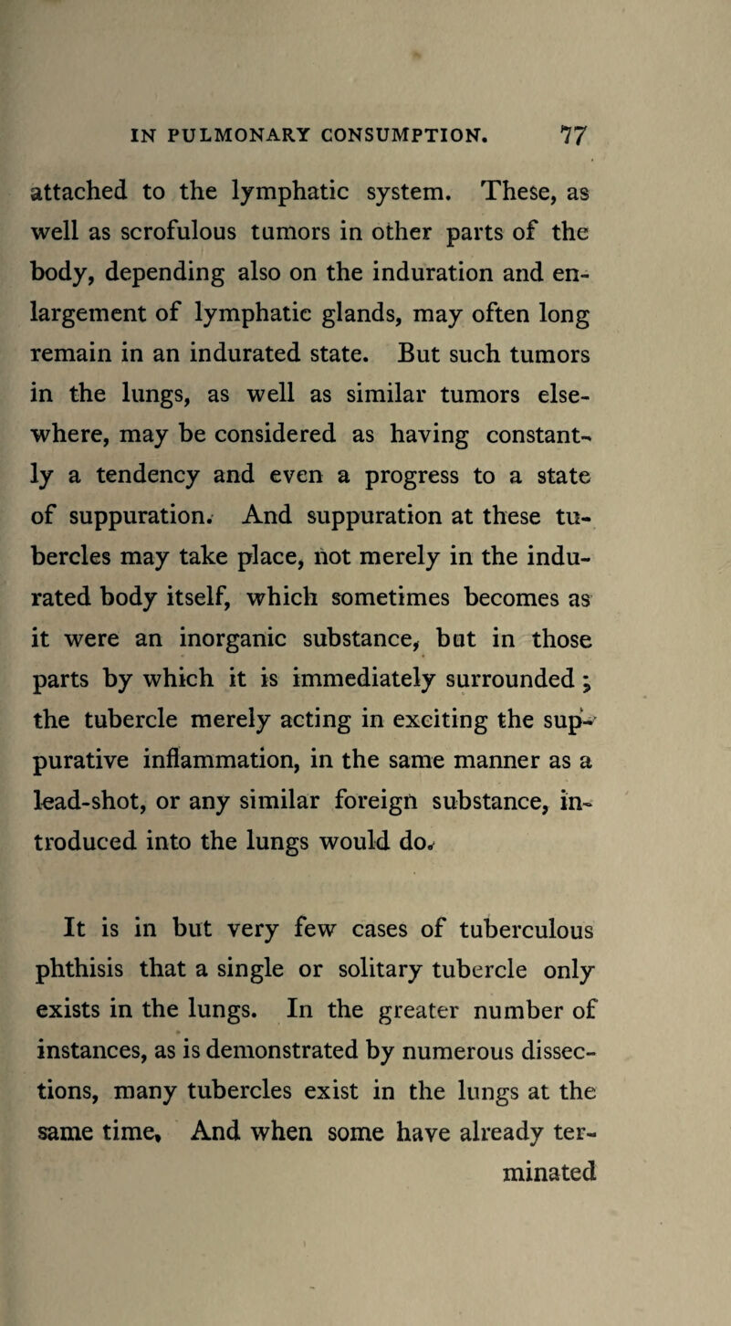 attached to the lymphatic system. These, as well as scrofulous tumors in other parts of the body, depending also on the induration and en¬ largement of lymphatic glands, may often long remain in an indurated state. But such tumors in the lungs, as well as similar tumors else¬ where, may be considered as having constant¬ ly a tendency and even a progress to a state of suppuration. And suppuration at these tu¬ bercles may take place, riot merely in the indu¬ rated body itself, which sometimes becomes as it were an inorganic substance, but in those parts by which it is immediately surrounded; the tubercle merely acting in exciting the sup¬ purative inflammation, in the same manner as a lead-shot, or any similar foreign substance, in¬ troduced into the lungs would do. It is in but very few cases of tuberculous phthisis that a single or solitary tubercle only exists in the lungs. In the greater number of instances, as is demonstrated by numerous dissec¬ tions, many tubercles exist in the lungs at the same time. And when some have already ter¬ minated