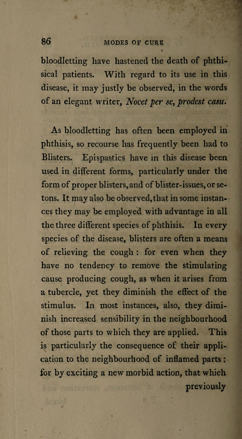 bloodletting have hastened the death of phthi* sical patients. With regard to its use in this disease, it may justly be observed, in the words of an elegant writer, Nocet per se, prodest casu. As bloodletting has often been employed in phthisis, so recourse has frequently been had to Blisters. Epispastics have in this disease been used in different forms, particularly under the form of proper blisters, and of blister-issues, or se- tons. It may also be observed, that in some instan¬ ces they may be employed with advantage in all the three different species of phthisis. In every species of the disease, blisters are often a means of relieving the cough : for even when they have no tendency to remove the stimulating cause producing cough, as when it arises from a tubercle, yet they diminish the effect of the stimulus. In most instances, also, they dimi¬ nish increased sensibility in the neighbourhood of those parts to which they are applied. This is particularly the consequence of their appli¬ cation to the neighbourhood of inflamed parts : for by exciting a new morbid action, that which previously