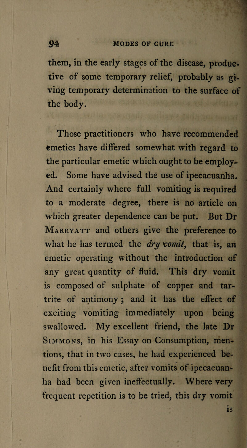 them, in the early stages of the disease, produc¬ tive of some temporary relief, probably as gi¬ ving temporary determination to the surface of the body. • V Those practitioners who have recommended emetics have differed somewhat with regard to the particular emetic which ought to be employ¬ ed. Some have advised the use of ipecacuanha. And certainly where full vomiting is required to a moderate degree, there is no article on which greater dependence can be put. But Dr Mare.yatt and others give the preference to what he has termed the dry vomit, that is, an emetic operating without the introduction of any great quantity of fluid. This dry vomit is composed of sulphate of copper and tar- trite of antimony; and it has the effect of exciting vomiting immediately upon being swallowed. My excellent friend, the late Dr Simmons, in his Essay on Consumption, men¬ tions, that in two cases, he had experienced be¬ nefit from this emetic, after vomits of ipecacuan¬ ha had been given ineffectually. Where very frequent repetition is to be tried, this dry vomit is