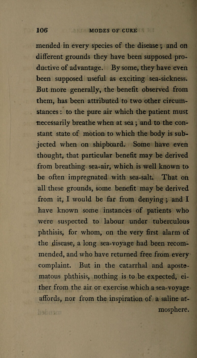 mended in every species of the disease; and on different grounds they have been supposed pro¬ ductive of advantage. By some, they have even been supposed useful as exciting sea-sickness. But more generally, the benefit observed from them, has been attributed to two other circum- stances: to the pure air which the patient must necessarily breathe when at sea; and to the con¬ stant state of motion to which the body is sub¬ jected when on shipboard. Some have even thought, that particular benefit may be derived from breathing sea-air, which is well known to be often impregnated with sea-salt. That on all these grounds, some benefit may be derived from it, I would be far from denying ; and I have known some instances of patients who were suspected to labour under tuberculous phthisis, for whom, on the very first alarm of the disease, a long sea-voyage had been recom¬ mended, and who have returned free from every complaint. But in the catarrhal and aposte- matous phthisis, nothing is to be expected, ei¬ ther from the air or exercise which a sea-voyage affords, nor from the inspiration of a saline at¬ mosphere.