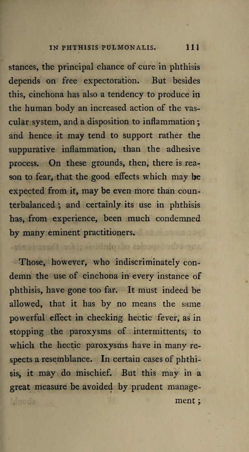 stances, the principal chance of cure in phthisis depends on free expectoration. But besides this, cinchona has also a tendency to produce in the human body an increased action of the vas¬ cular system, and a disposition to inflammation; and hence it may tend to support rather the suppurative inflammation, than the adhesive process. On these grounds, then, there is rea¬ son to fear, that the good effects which may be expected from it, may be even more than coun¬ terbalanced ; and certainly its use in phthisis has, from experience, been much condemned by many eminent practitioners. Those, however, who indiscriminately con¬ demn the use of cinchona in every instance of phthisis, have gone too far. It must indeed be allowed, that it has by no means the same powerful effect in checking hectic fever, as in stopping the paroxysms of intermittents, to which the hectic paroxysms have in many re¬ spects a resemblance. In certain cases of phthi¬ sis, it may do mischief. But this may in a great measure be avoided by prudent manage¬ ment ;