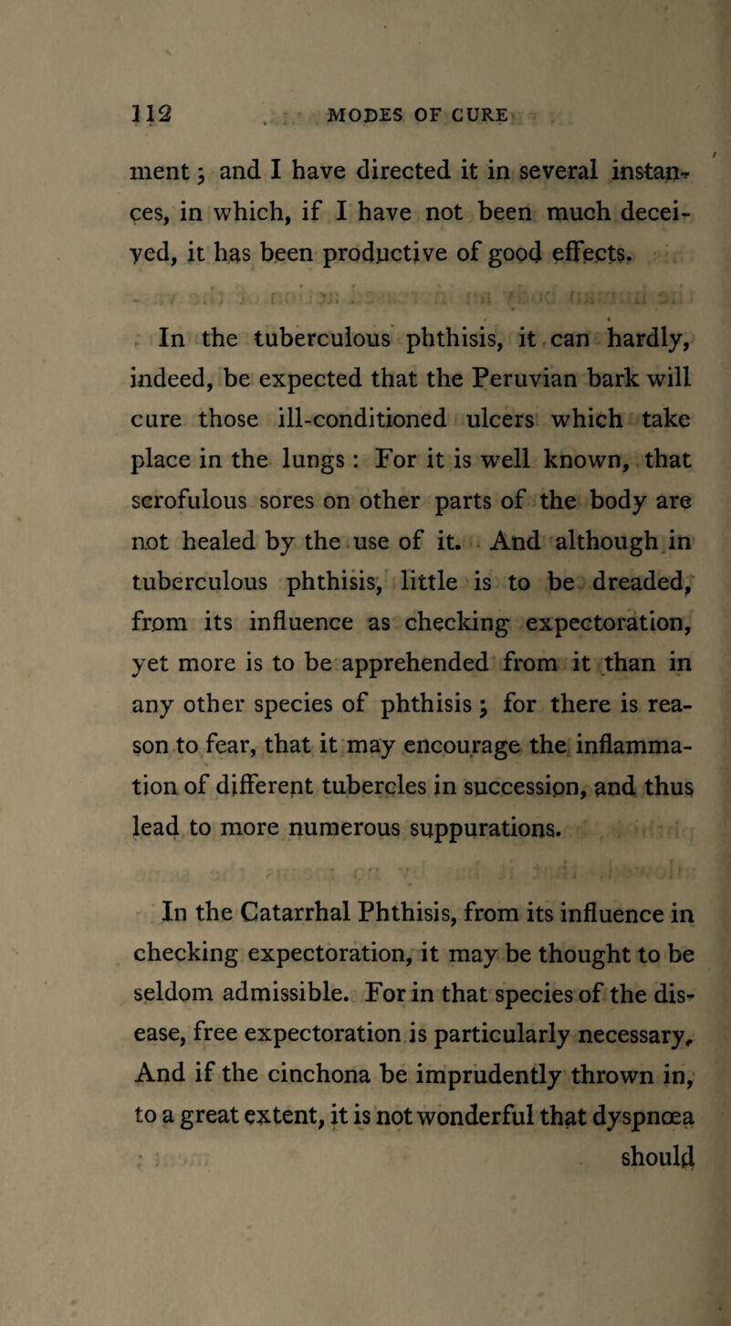 ment; and I have directed it in several instate ces, in which, if I have not been much decei- yed, it has been productive of good effects. - .If .« . > J 1- — » 111) f . 11 - ii • / 4 In the tuberculous phthisis, it can hardly, indeed, be expected that the Peruvian bark will cure those ill-conditioned ulcers which take place in the lungs: For it is well known, that scrofulous sores on other parts of the body are not healed by the use of it. And although in tuberculous phthisis, little is to be dreaded, from its influence as checking expectoration, yet more is to be apprehended from it than in any other species of phthisis \ for there is rea¬ son to fear, that it may encourage the inflamma¬ tion of different tubercles in succession, and thus lead to more numerous suppurations. • ■ * /■' < ♦ * t i ’ * *» , i | > In the Catarrhal Phthisis, from its influence in checking expectoration, it may be thought to be seldom admissible. For in that species of the dis¬ ease, free expectoration is particularly necessary,. And if the cinchona be imprudently thrown in, to a great extent, it is not wonderful that dyspnoea should