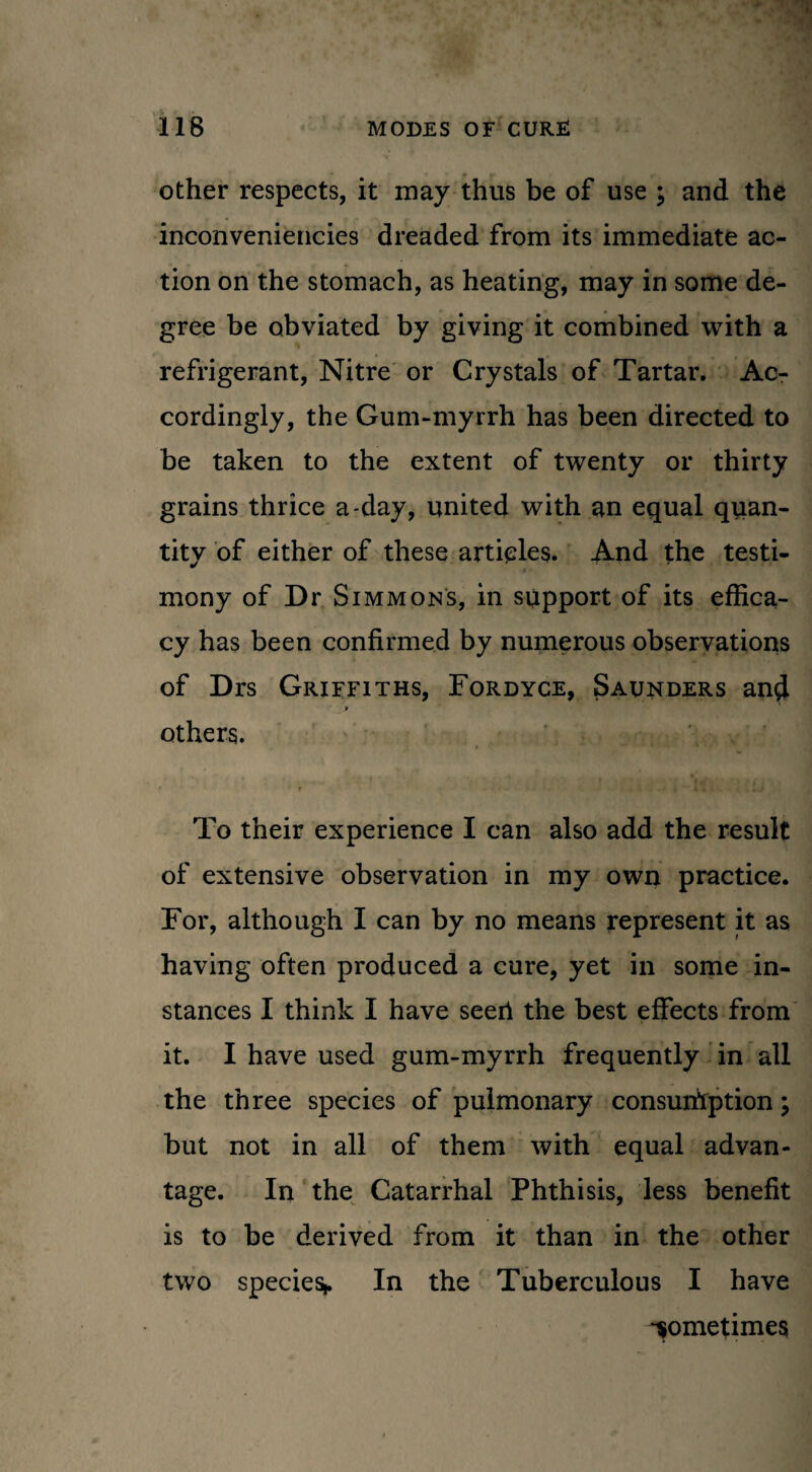 other respects, it may thus be of use ; and the inconveniencies dreaded from its immediate ac¬ tion on the stomach, as heating, may in some de¬ gree be obviated by giving it combined with a refrigerant, Nitre or Crystals of Tartar. Ac¬ cordingly, the Gum-myrrh has been directed to be taken to the extent of twenty or thirty grains thrice a-day, united with an equal quan¬ tity of either of these articles. And the testi¬ mony of Dr Simmoms, in support of its effica¬ cy has been confirmed by numerous observations of Drs Griffiths, Fordyce, Saunders and * others. To their experience I can also add the result of extensive observation in my own practice. For, although I can by no means represent it as having often produced a cure, yet in some in¬ stances I think I have seeri the best effects from it. I have used gum-myrrh frequently in all the three species of pulmonary consumption; but not in all of them with equal advan¬ tage. In the Catarrhal Phthisis, less benefit is to be derived from it than in the other two species* In the Tuberculous I have -sometimes