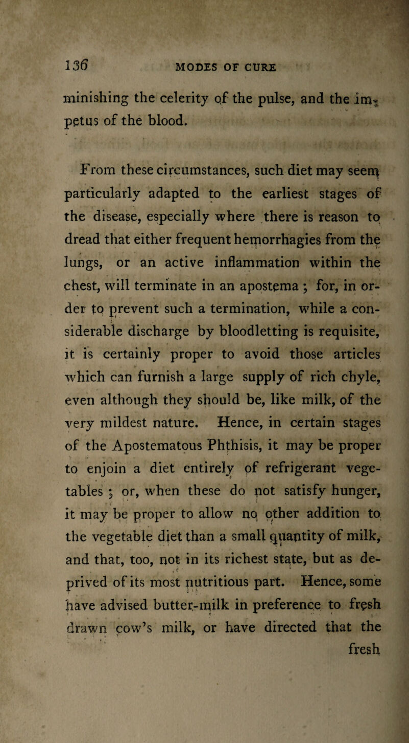 minishing the celerity qf the pulse, and the im^ *. . V petus of the blood. From these circumstances, such diet may seem particularly adapted to the earliest stages of the disease, especially where there is reason to dread that either frequent hemorrhagies from the lungs, or an active inflammation within the chest, will terminate in an apostqma ; for, in or¬ der to prevent such a termination, while a con¬ siderable discharge by bloodletting is requisite, it is certainly proper to avoid those articles which can furnish a large supply of rich chyle, even although they should be, like milk, of the very mildest nature. Hence, in certain stages of the Apostematous Phthisis, it may be proper to enjoin a diet entirely of refrigerant vege¬ tables i or, when these do pot satisfy hunger, rV ^ jjfri j j ‘ # it it may be proper to allow no other addition to the vegetable diet than a small quantity of milk, and that, too, not in its richest state, but as de- tr ' prived of its most nutritious part. Hence, some have advised butter-milk in preference to fresh drawn cow’s milk, or have directed that the • » fresh
