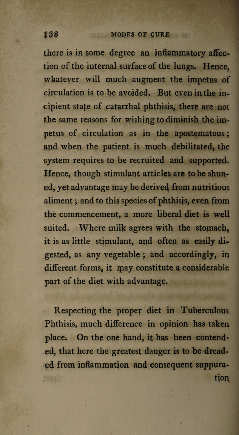 there is in some degree an inflammatory affec¬ tion of the internal surface of the lungs. Hence, whatever will much augment the impetus of circulation is to be avoided. But even in the in¬ cipient state of catarrhal phthisis, there are not the same reasons for wishing to diminish the im¬ petus of circulation as in the apostematous; and when the patient is much debilitated, the system requires to be recruited and supported. Hence, though stimulant articles arc to be shun- ed, yet advantage may be derive^ from nutritious aliment; and to this species of phthisjs, even from the commencement, a more liberal diet is well suited. Where milk agrees with the stomach, it is as little stimulant, and often as easily di¬ gested, as any vegetable ; and accordingly, in different forms, it ipay constitute a considerable part of the diet with advantage. Respecting the proper diet in Tuberculous Phthisis, much difference in opinion has taken place. On the one hand, it has been contend¬ ed, that here the greatest danger is to be dread¬ ed from inflammation and consequent suppura¬ tion.