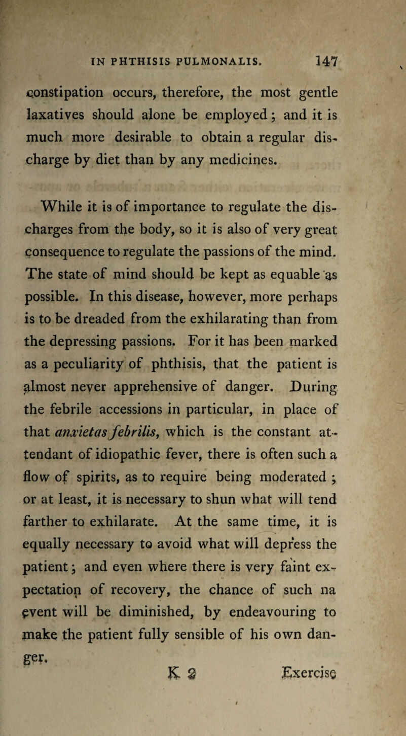 constipation occurs, therefore, the most gentle laxatives should alone be employed; and it is much more desirable to obtain a regular dis¬ charge by diet than by any medicines. While it is of importance to regulate the dis¬ charges from the body, so it is also of very great consequence to regulate the passions of the mind. The state of mind should be kept as equable as possible. In this disease, however, more perhaps is to be dreaded from the exhilarating than from the depressing passions. For it has been marked as a peculiarity of phthisis, that the patient is almost never apprehensive of danger. During the febrile accessions in particular, in place of that anxietasfebrills, which is the constant at¬ tendant of idiopathic fever, there is often such a flow of spirits, as to require being moderated ; or at least, it is necessary to shun what will tend farther to exhilarate. At the same time, it is equally necessary to avoid what will depress the patient \ and even where there is very faint ex- pectation of recovery, the chance of such na event will be diminished, by endeavouring to make the patient fully sensible of his own dan¬ ger. K £ Exercise