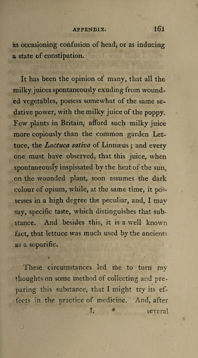 hs occasioning confusion of head* or as inducing a state of constipation. It has been the opinion of many, that all the milky juices spontaneously exuding from wound¬ ed vegetables, possess somewhat of the same se¬ dative power, with the milky juice of the poppy. Few plants in Britain, afford such milky juice more copiously than the common garden Let¬ tuce, the Lactuca saliva of Linnaeus; and every one must have observed, that this juice, when spontaneously inspissated by the heat of the sun, on the wounded plant, soon assumes the dark colour of opium, while, at the same time, it pos¬ sesses in a high degree the peculiar, and, I may say, specific taste, which distinguishes that sub¬ stance. And besides this, it is a well known fact, that lettuce was much used by the ancients as a soporific. These circumstances led me to turn my thoughts on some method of collecting and pre¬ paring this substance, that I might try its ef¬ fects in the practice of medicine. And, after L * several