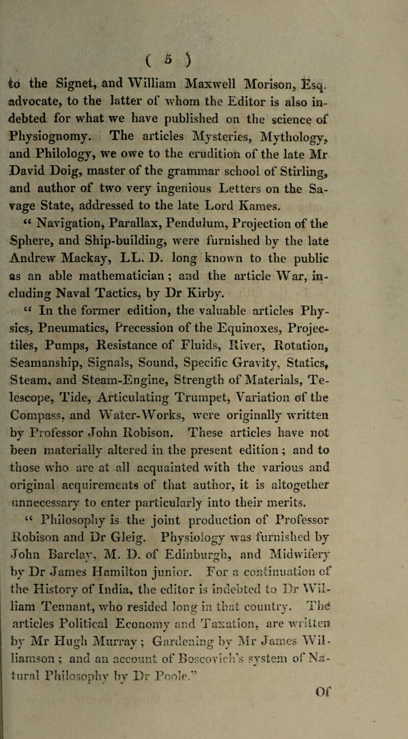 to the Signet, and William Maxwell Morison, Esq, advocate, to the latter of whom the Editor is also in¬ debted for what we have published on the science of Physiognomy. The articles Mysteries, Mythology, and Philology, tve owe to the erudition of the late Mr David Doig, master of the grammar school of Stirling, and author of two very ingenious Letters on the Sa¬ vage State, addressed to the late Lord Kames. “ Navigation, Parallax, Pendulum, Projection of the Sphere, and Ship-building, were furnished by the late Andrew Mackay, LL. D. long known to the public as an able mathematician; and the article W ar, in¬ cluding Naval Tactics, by Dr Kirby. cc In the former edition, the valuable articles Phy¬ sics, Pneumatics, Precession of the Equinoxes, Projec¬ tiles, Pumps, Resistance of Fluids, River, Rotation, Seamanship, Signals, Sound, Specific Gravity, Statics, Steam, and Steam-Engine, Strength of Materials, Te¬ lescope, Tide, Articulating Trumpet, Variation of the Compass, and Water-Works, were originally written by Professor John Robison. These articles have not been materially altered in the present edition; and to those who are at all acquainted with the various and original acquirements of that author, it is altogether unnecessary to enter particularly into their merits. “ Philosophy is the joint production of Professor Robison and Dr Gleig. Physiology was furnished by John Barclay, M. D. of Edinburgh, and Midwifery by Dr James Hamilton junior. For a continuation of the History of India, the editor is indebted to Dr Wil¬ liam Tennant, who resided long in that country. Thd articles Political Economy and Taxation, are written by Mr Hugh Murray; Gardening by Mr James Wil¬ liamson ; and an account of Boscovich's system of Na- *• turai Philosophy hv Dr Poole/- 1 V v Of