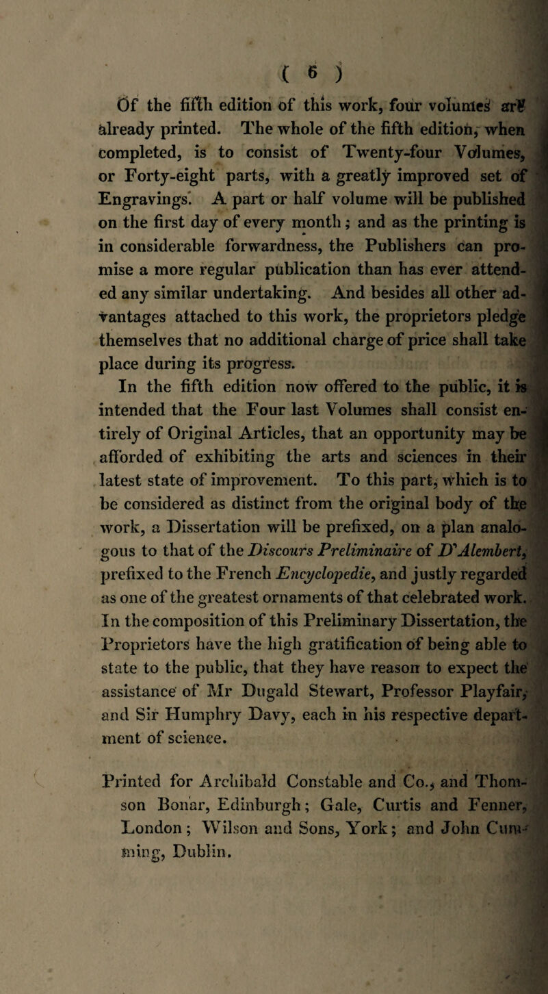 t)f the fifth edition of this work, four volume^ afr¥ already printed. The whole of the fifth edition, when completed, is to consist of Twenty-four Volumes, or Forty-eight parts, with a greatly improved set of Engravings. A part or half volume will be published on the first day of every month; and as the printing is in considerable forwardness, the Publishers can pro¬ mise a more regular publication than has ever attend¬ ed any similar undertaking. And besides all other ad¬ vantages attached to this work, the proprietors pledge themselves that no additional charge of price shall take place during its progress. In the fifth edition now offered to the public, it is intended that the Four last Volumes shall consist en¬ tirely of Original Articles, that an opportunity may be afforded of exhibiting the arts and sciences in then’ latest state of improvement. To this part; which is to be considered as distinct from the original body of the work, a Dissertation will be prefixed, on a plan analo¬ gous to that of the Discours Preliminaire of D' Alembert, prefixed to the French Encyclopedic, and justly regarded as one of the greatest ornaments of that celebrated work. In the composition of this Preliminary Dissertation, the Proprietors have the high gratification of being able to state to the public, that they have reason to expect the assistance of Mr Dugald Stewart, Professor Playfair, and Sir Humphry Davy, each in his respective depart¬ ment of science. Printed for Archibald Constable and Co.; and Thom¬ son Boiiar, Edinburgh; Gale, Curtis and Fenner, London; Wilson and Sons, York; and John Cum¬ min g, Dublin.