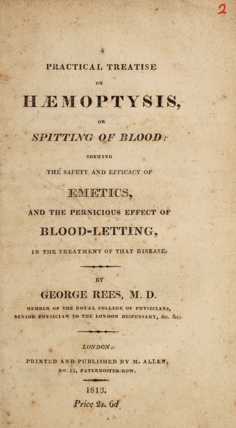 4 PRACTICAL TREATISE ON HAEMOPTYSIS 9 OR SPITTING OF BLOOD. SHEWING THE SAFETY AND EFFICACY OF EMETICS, AND THE PERNICIOUS EFFECT OF BLOOD-LETTING, IN THE TREATMENT OF THAT DISEASE. BY GEORGE REES, M. D. * i MEMBER OF THE ROYAL COLLEGE OF PHYSICIANS, SENIOR PHYSICIAN TO THE LONDON DISPENSARY, &C. &CV LONDON: PRINTED AND PUBLISHED BY M. ALLEN* NO. ] 5, PATERNOSTER-P„OW. 1813* Price 6d