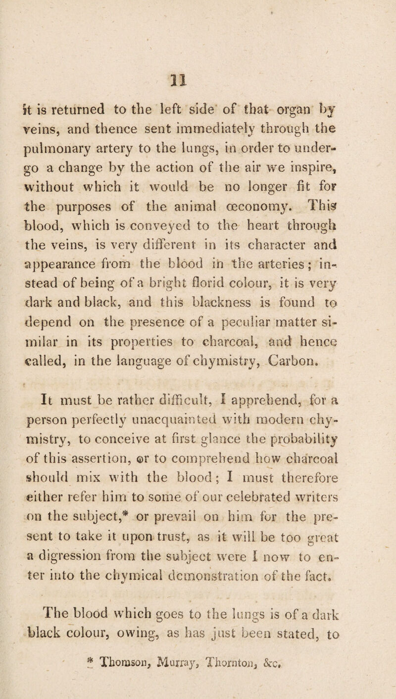 it is returned to the left side of that organ by veins, and thence sent immediately through the pulmonary artery to the lungs, in order to under¬ go a change by the action of the air we inspire, without which it would be no longer fit for the purposes of the animal oeconomy. This blood, which is conveyed to the heart through the veins, is very different in its character and appearance from the blood in the arteries; in- stead of being of a bright florid colour, it is very dark and black, and this blackness is found to depend on the presence of a peculiar matter si¬ milar in its properties to charcoal, and hence called, in the language of chymistry, Carbon. It must be rather difficult, I apprehend, for a person perfectly unacquainted with modern chy¬ mistry, to conceive at first glance the probability of this assertion, ©r to comprehend how charcoal should mix with the blood ; I must therefore either refer him to some of our celebrated writers on the subject,* or prevail on him for the pre¬ sent to take it upon trust, as it will be too great a digression from the subject were I now to en¬ ter into the chymicai demonstration of the fact. The blood which goes to the lungs is of a dark black colour, owing, as has just been stated, to * Thomson, Murray, Thornton, &c.