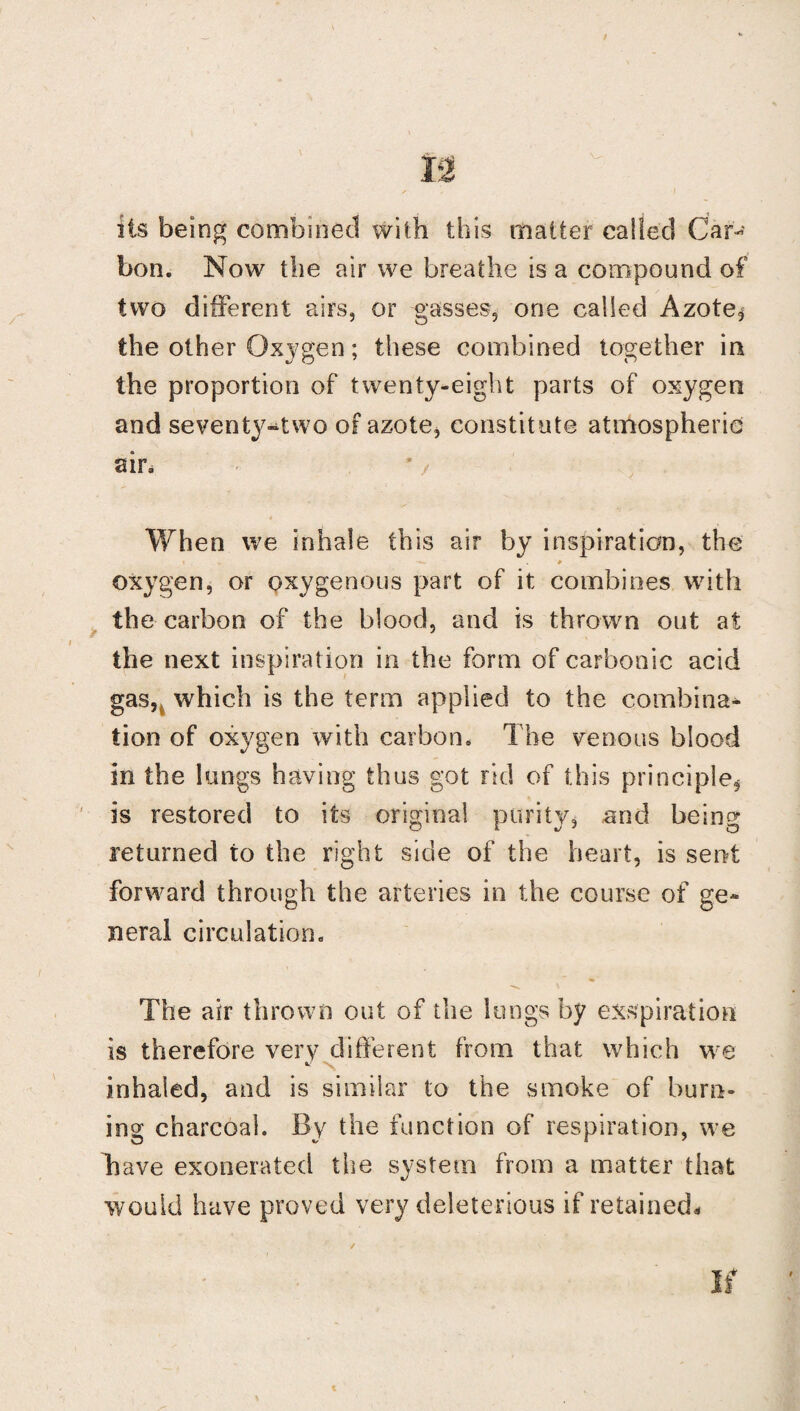 its being combined with this mailer called Car¬ bon. Now the air we breathe is a compound of two different airs, or gasses, one called Azote* the other Oxygen; these combined together in the proportion of twenty-eight parts of oxygen and sevent}f-two of azote, constitute atmospheric air. '/ When we inhale this air by inspiration, the; oxygen, or oxygenous part of it combines with the carbon of the blood, and is thrown out at the next inspiration in the form of carbonic acid gasH which is the term applied to the combina¬ tion of oxygen with carbon. The venous blood in the lungs having thus got rid of this principle* is restored to its original purity, and being returned to the right side of the heart, is sent forward through the arteries in the course of ge* neral circulation. The air thrown out of the lungs by exspiration is therefore very different from that which we *■ N inhaled, and is similar to the smoke of burn¬ ing charcoal. By the function of respiration, we Tiave exonerated the system from a matter that would have proved very deleterious if retained.