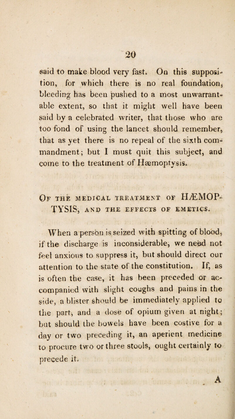 said to make blood very fast. On this supposi- tion, for which there is no real foundation, bleeding has been pushed to a most unwarrant¬ able extent, so that it might well have been said by a celebrated writer, that those who are too fond of using the lancet should remember, that as yet there is no repeal of the sixth com- mandment; but I must quit this subject, and come to the treatment of Haemoptysis. Of the medical treatment of HAEMOP¬ TYSIS, AND THE EFFECTS OF EMETICS. . ; ,, \ _ t ( . ' ^ When a person is seized with spitting of bloody if the discharge is inconsiderable, we need not feel anxious to suppress it, but should direct our attention to the state of the constitution. If, as is often the case, it has been preceded or ac¬ companied with slight coughs and pains in the side, a blister should be immediately applied to the part, and a dose of opium given at night; but should the bowels have been costive for a day or two preceding it, an aperient medicine to procure two or three stools, ought certainly to precede it. A