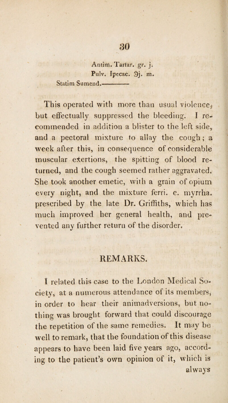 Antim. Tartar, gw j. Pulv. Ipecac. 9j. m. Statim Sumend.-—-- This operated with more than usual violence^ but effectually suppressed the bleeding. I re¬ commended in addition a blister to the left side, and a pectoral mixture to allay the cough ; a week after this, in consequence of considerable muscular exertions, the spitting of blood re¬ turned, and the cough seemed rather aggravated. She took another emetic, with a grain of opium every night, and the mixture ferri. c. myrrha. prescribed by the late Dr. Griffiths, which has much improved her general health, and pre¬ vented any further return of the disorder. REMARKS, I related this case to the London Medical So- cietv, at a numerous attendance of its members, in order to hear their animadversions, but no¬ thing: was brought forward that could discourage the repetition of the same remedies. It may be well to remark, that the foundation of this disease appears to have been laid five years ago, accord¬ ing to the patient’s own opinion of it, which is always
