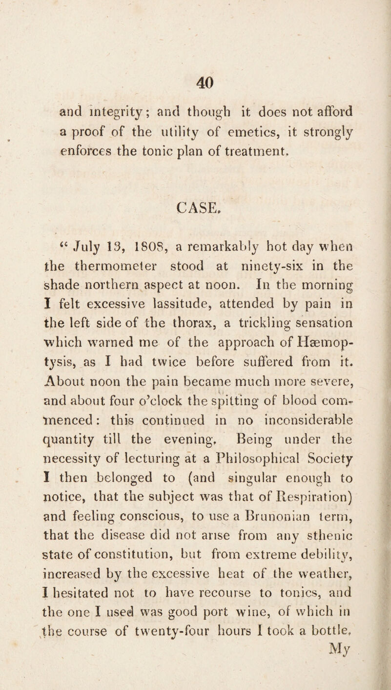 and integrity; and though it does not afford a proof of the utility of emetics, it strongly enforces the tonic plan of treatment. CASE, <€ July 13, 1808, a remarkably hot day when the thermometer stood at ninety-six in the shade northern aspect at noon. In the morning I felt excessive lassitude, attended by pain in the left side of the thorax, a trickling sensation which warned me of the approach of Haemop¬ tysis, as I had twice before suffered from it. About noon the pain became much more severe, and about four o’clock the spitting of blood con> Tnenced: this continued in no inconsiderable quantity till the evening. Being under the necessity of lecturing at a Philosophical Society I then belonged to (and singular enough to notice, that the subject was that of Respiration) and feeling conscious, to use a Brunonian term, that the disease did not arise from any sthenic state of constitution, but from extreme debilitv, increased by the excessive heat of the weather, I hesitated not to have recourse to tonics, and the one I used was good port wine, of which in the course of twenty-four hours I took a bottle. My