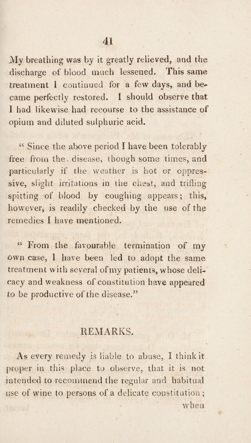 My breathing was by it greatly relieved, and the discharge of blood much lessened. This same treatment I continued for a few days, and be^ came perfectly restored. I should observe that I had likewise had recourse to the assistance of opium and diluted sulphuric acid. “ Since the above period I have been tolerably free from the disease, though some times, and particularly if the weather is hot or oppres¬ sive, slight irritations in the chest, and trifling spitting of blood by coughing appears; this, however, is readily checked by the use of the remedies I have mentioned. “ From the favourable termination of my own case, 1 have been led to adopt the same treatment with several of my patients, whose deli¬ cacy and weakness of constitution have appeared to be productive of the disease.^ REMARKS. As every remedy is liable to abuse, I think it proper in this place to observe, that it is not intended to recommend the regular and habitual rise of wine to persons of a delicate constitution; when