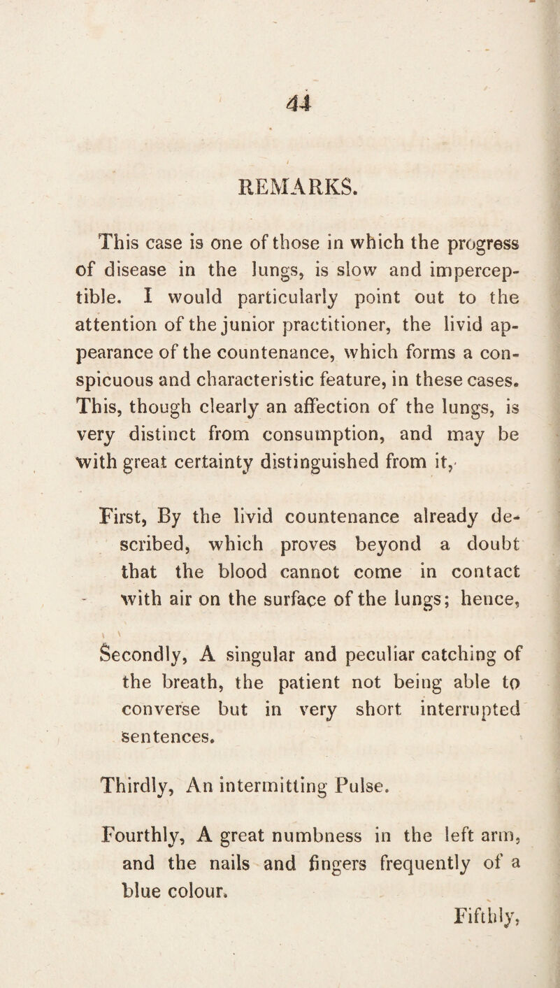 REMARKS. This case is one of those in which the progress of disease in the lungs, is slow and impercep¬ tible. I would particularly point out to the attention of the junior practitioner, the livid ap¬ pearance of the countenance, which forms a con¬ spicuous and characteristic feature, in these cases. This, though clearly an affection of the lungs, is very distinct from consumption, and may be with great certainty distinguished from it, First, By the livid countenance already de¬ scribed, which proves beyond a doubt that the blood cannot come in contact with air on the surface of the lungs; hence, i \ ; ' Secondly, A singular and peculiar catching of the breath, the patient not being able to converse but in very short interrupted sentences. Thirdly, An intermitting Pulse. Fourthly, A great numbness in the left arm, and the nails and fingers frequently of a blue colour. Fifthly,