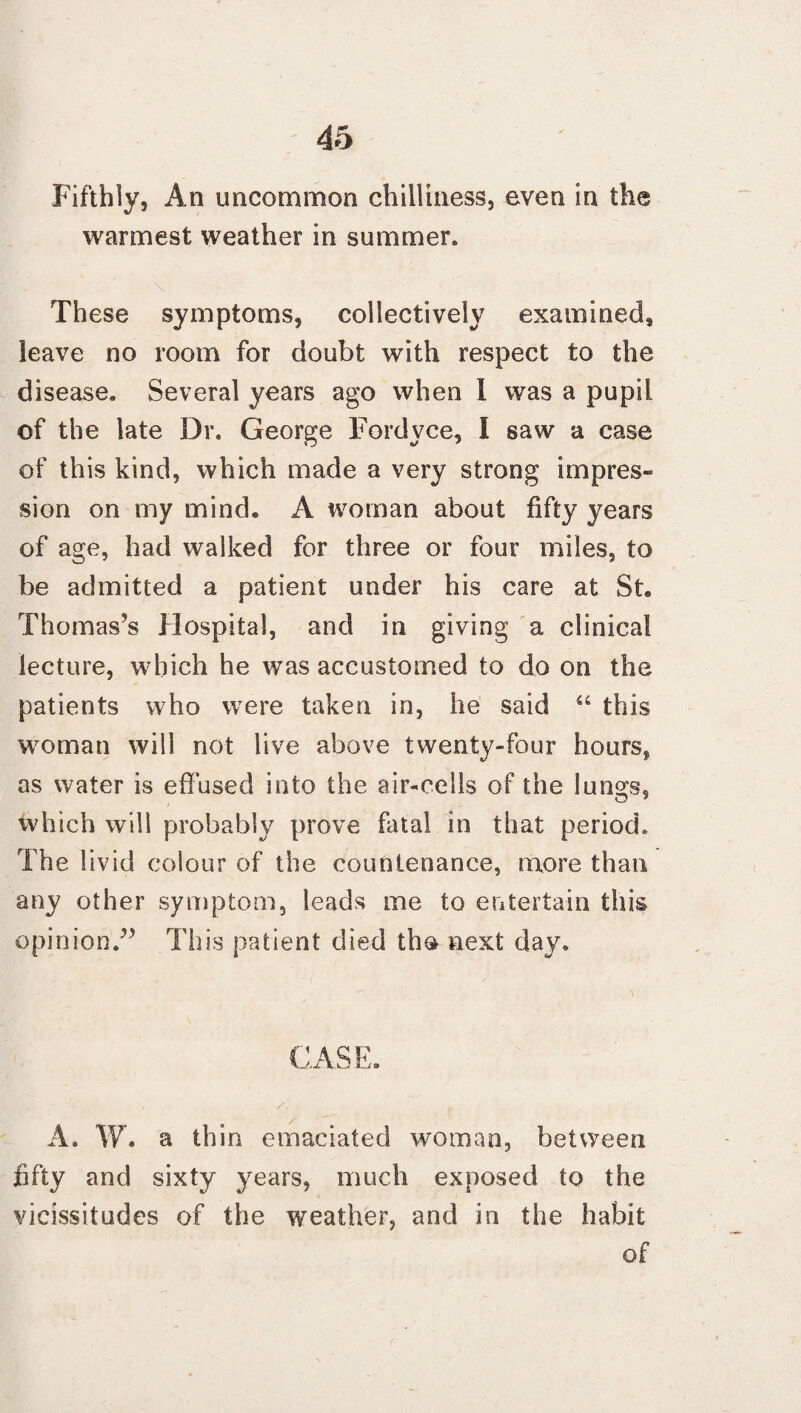 Fifthly, An uncommon chilliness, even in the warmest weather in summer. These symptoms, collectively examined, leave no room for doubt with respect to the disease. Several years ago when I was a pupil of the late Dr. George Fordvce, I saw a case of this kind, which made a very strong impres¬ sion on my mind, A woman about fifty years of age, had walked for three or four miles, to be admitted a patient under his care at St. Thomas's Hospital, and in giving a clinical lecture, which he was accustomed to do on the patients who were taken in, he said “ this woman will not live above twenty-four hours, as water is effused into the air-cells of the lun^s, which will probably prove fatal in that period. The livid colour of the countenance, more than any other symptom, leads me to entertain this opinion/’ This patient died th& next day. CASE. A. W. a thin emaciated woman, between fifty and sixty years, much exposed to the vicissitudes of the weather, and in the habit of