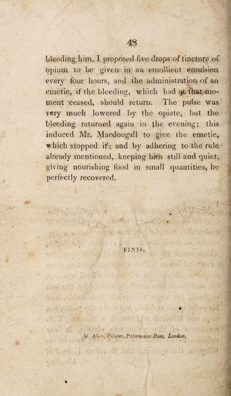 bleeding him, I proposed five drops of tincture of opium to be given in an emollient emulsion every four hours, and the administration of an emetic, if the bleeding, which had thiUbmo- ment ceased, should return. The pulse was very much lowered by the opiate, but the bleeding returned again in the evening; this induced Mr. Macdougall to give the emetic, which stopped if; and by adhering to the rule already mentioned, keeping him still and quiet, giving nourishing food in small quantities, he perfectly recovered* FINIS. ' . . * i . ' ‘ .• * N- AlkS Printer) Paternoster-Row> London,