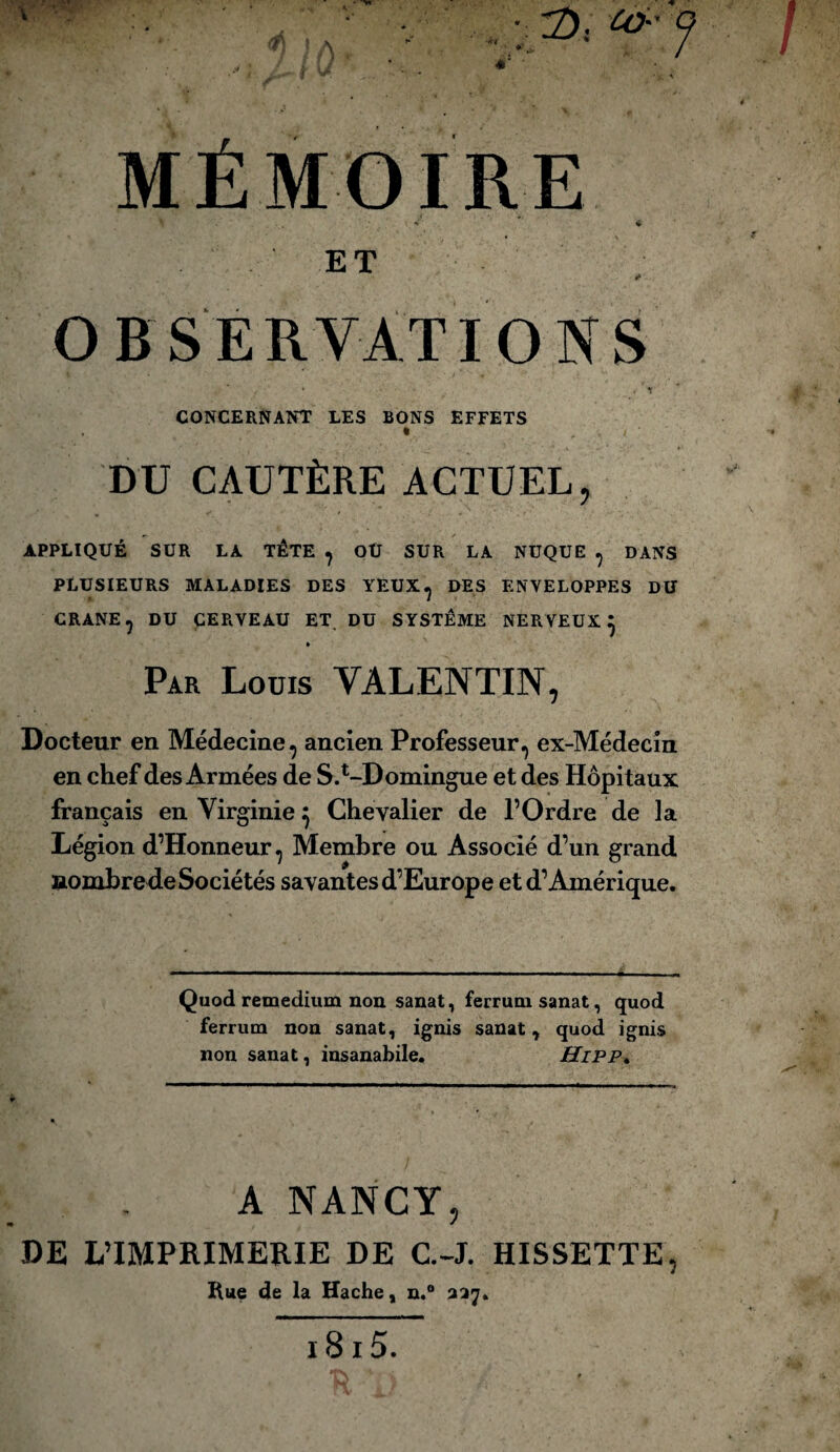 MÉMOIRE •* 4 ET #» OBSERVATIONS CONCERNANT LES BONS EFFETS DU CAUTÈRE ACTUEL, APPLIQUÉ SUR LA TÊTE ? OU SUR LA NUQUE ? DANS PLUSIEURS MALADIES DES YEUX^ DES ENVELOPPES DU CRANE? DU CERVEAU ET DU SYSTEME NERVEUX} » Par Loüis VALENTIN, Docteur en Médecine, ancien Professeur^ ex-Médecin en chef des Armées de S^-Domingue et des Hôpitaux français en Virginie} Chevalier de l’Ordre de la Légion d’Honneur, Membre ou Associé d’un grand aomhre de Sociétés savantes d’Europe et d’Amérique. Quod remedium non sanat, fermai sanat, quod ferrmn non sanat, ignis sanat, quod ignis non sanat, insanabile. Hipp. A NANCY, DE L’IMPRIMERIE DE C.-J. HISSETTE, Rue de la Hache, n.° 337.