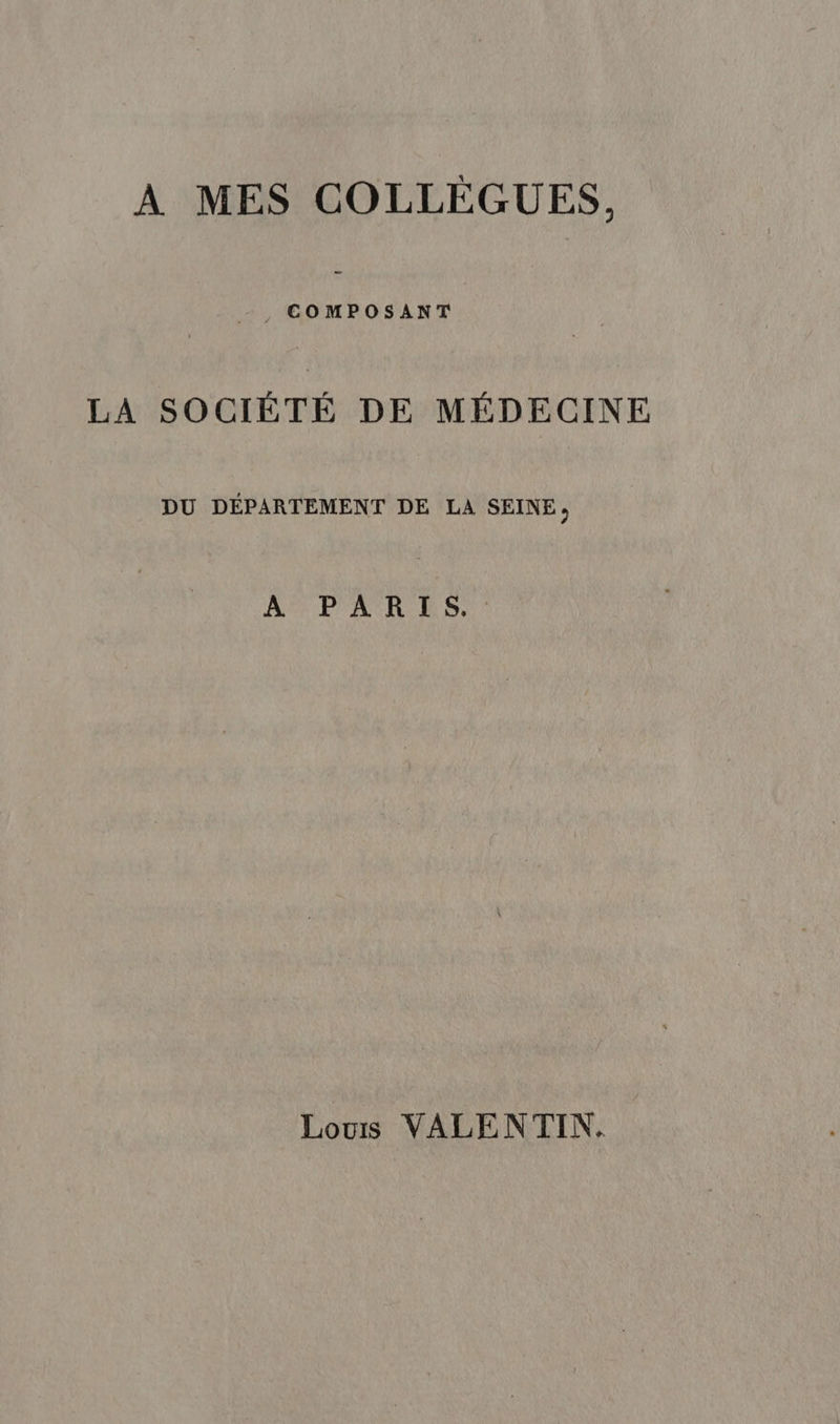 À MES COLLÉÈGUES, COMPOSANT LA SOCIÈTÉ DE MÉDECINE DU DÉPARTEMENT DE LA SEINE, A PAR ES, Louis VALENTIN.