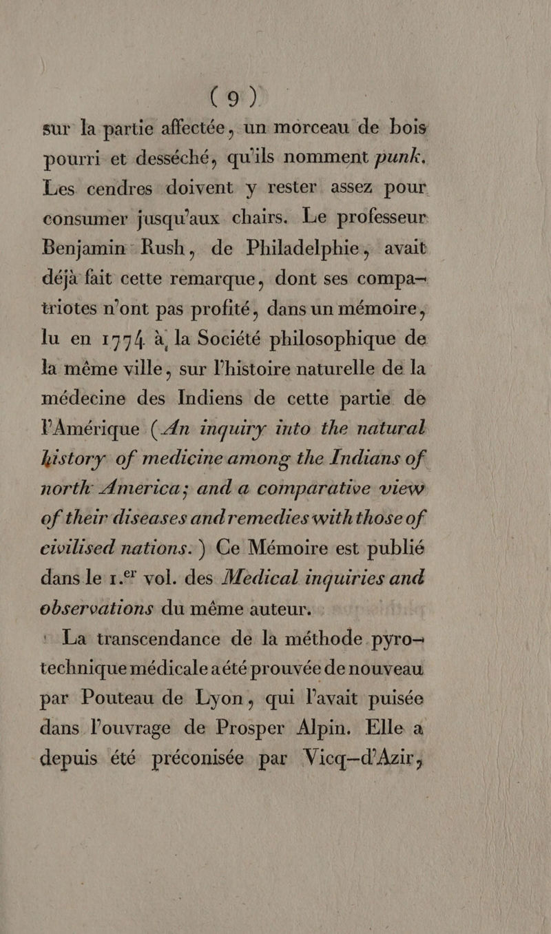 (er) sur la partie affectée, un morceau de bois pourri et desséché, qu'ils nomment punk. Les cendres doivent y rester assez pour consumer jusqu'aux chairs. Le professeur Benjamin Rush, de Philadelphie, avait déjà fait cette remarque, dont ses compa- triotes n’ont pas profité, dans un mémoire, lu en 1774 à la Société philosophique de la même ville, sur l'histoire naturelle de la médecine des Indiens de cette partie de PAmérique (An inquiry into the natural history of medicine among the Indians of north America; and a comparative view of their diseases andremedies withthose of ctwilised nations.) Ce Mémoire est publié dans le r.® vol. des Medical inquiries and observations du même auteur. La transcendance de la méthode pyro- technique médicale aété prouvée denouveau par Pouteau de Lyon, qui lavait puisée dans l’ouvrage de Prosper Alpin. Elle à depuis été préconisée par Vicq—-d’Azir,