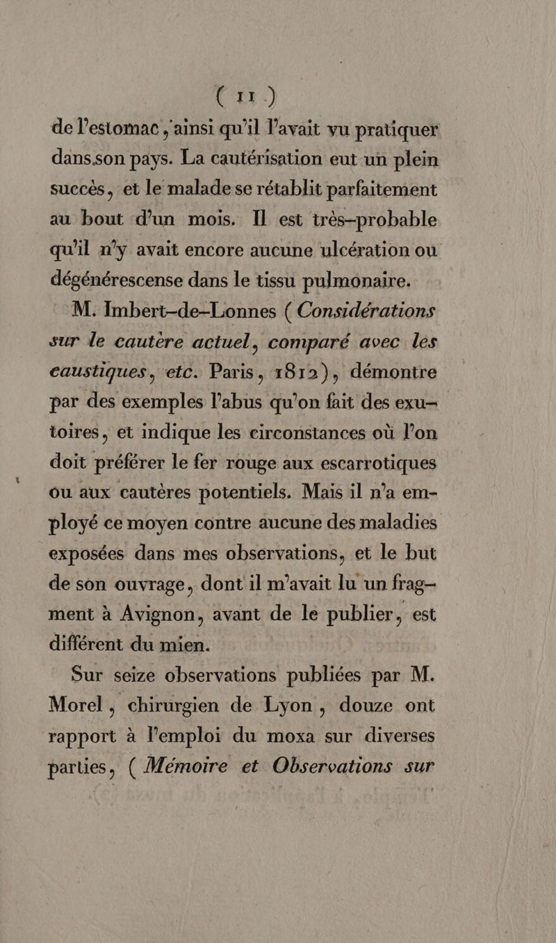 (042) de l'estomac ,'ainsi qu'il avait vu pratiquer dans.son pays. La cautérisation eut un plein succès, et le malade se rétablit parfaitement au bout d'un mois. Il est très-probable qu'il ny avait encore aucune ulcération où dégénérescense dans le tissu pulmonaire. M. Imbert-de-Lonnes ( Considérations sur le cautère actuel, comparé avec les caustiques, etc. Paris, 1812), démontre par des exemples l'abus qu'on fait des exu- toires, et indique les eirconstances où l’on doit préférer le fer rouge aux escarrotiques ou aux cautères potentiels. Mais il n’a em- ployé ce moyen contre aucune des maladies exposées dans mes observations, et le but de son ouvrage, dont il m'avait lu un frag- ment à Avignon, avant de le publier, est différent du mien. | Sur seize observations publiées par M. Morel, chirurgien de Lyon , douze ont rapport à l’emploi du moxa sur diverses parties, ( Mémoire et Observations sur