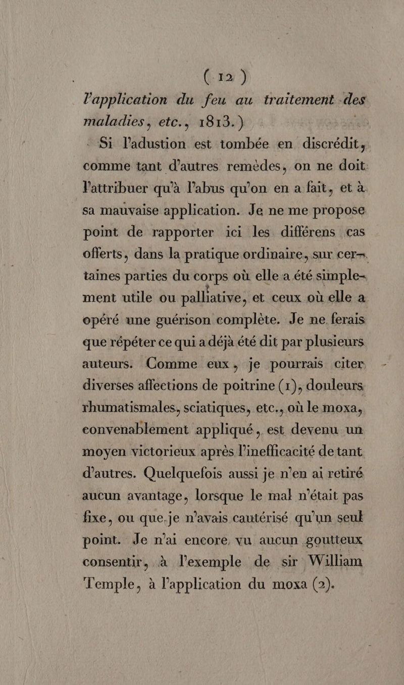 l'application du feu au traitement -des maladies, etc., 1813.) Si l’adustion est tombée en discrédit, comme tant d’autres remèdes, on ne doit: V'attribuer qu’à l’abus qu’on en a fait, et à sa mauvaise application. Je ne me propose point de rapporter ici les différens cas offerts, dans la pratique ordinaire, sur cer. taines parties du corps où elle a été simple- ment utile ou palliative, et ceux où elle à opéré une guérison complète. Je ne. ferais que répéter ce qui a déjà été dit par plusieurs auteurs. Comme eux, je pourrais citer diverses affections de poitrine (1), douleurs rhumatismales, sciatiques, etc.. où le moxa, convenablement appliqué, est devenu un moyen victorieux après l’inefficacité de tant d’autres. Quelquefois aussi je n’en ai retiré aucun avantage, lorsque le mal n’était pas fixe, ou que.je n'avais cautérisé qu'un seuk point. Je n'ai encore, vu aucun goutteux consentir, à l'exemple de sir William Temple, à l'application du moxa (2).