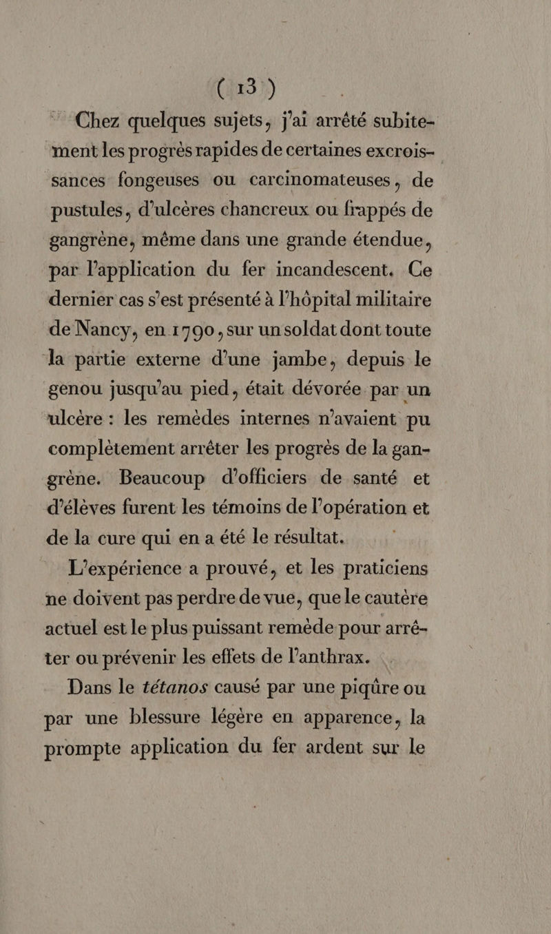 (15) ” Chez quelques sujets, j'ai arrêté subite- “ment les progrès rapides de certaines excrois- sances fongeuses ou carcinomateuses, de pustules, d’ulcères chancreux ou frappés de gangrène, même dans une grande étendue, par l'application du fer incandescent. Ce dernier cas s’est présenté à l’hôpital militaire de Nancy, en 1790, sur un soldat dont toute la partie externe d’une jambe, depuis le genou jusqu'au pied, était dévorée par un ulcère : les remèdes internes n'avaient pu complètement arrêter les progrès de la gan- grène. Beaucoup d'officiers de santé et d'élèves furent les témoins de l'opération et de la cure qui en a été le résultat. L'expérience a prouvé, et les praticiens ne doivent pas perdre de vue, que le cautère actuel est le plus puissant remède pour arré- ter ou prévenir les effets de l’anthrax. Dans le tétanos causé par une piquüre ou par une blessure légère en apparence, la prompte application du fer ardent sur le