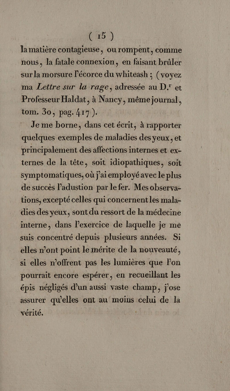 la matière contagieuse, ou rompent, comme nous, la fatale connexion, en faisant brûler sur la morsure l'écorce du whiteash ; (voyez ma Lettre sur la rage, adressée au D. et Professeur Haldat, à Nancy, même journal, tom. 30, pag. 417 ). Je me borne, dans cet écrit, à rapporter quelques exemples de maladies des yeux, et principalement des affections internes et ex- ternes de la tête, soit idiopathiques, soit symptomatiques, où j'aiemployé avec le plus de succès l’adustion par le fer. Mes observa- tions, excepté celles qui concernent les mala- dies des yeux, sont du ressort de la médecine interne, dans l’exercice de laquelle je me suis concentré depuis plusieurs années. Si elles n’ont point le mérite de la nouveauté, si elles n'offrent pas les lumières que lon pourrait encore espérer, en recueillant les épis négligés d’un aussi vaste champ, j'ose assurer qu'elles ont au moins celui de la vérité.