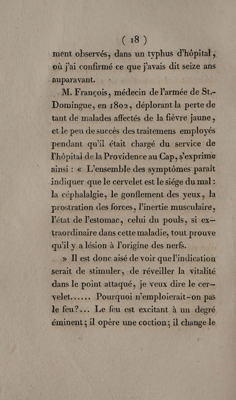 ment observés, dans un typhus d'hôpital ; où j'ai confirmé ce que j'avais dit seize ans “auparavant. | | .. M. François, médecin de l'armée de St.- Domingue, en 1802, déplorant la perte de tant de malades affectés de la fièvre jaune, et Le peu de succès des traitemens employés pendant qu'il était chargé du service de l'hôpital de la Providence au Cap, s'exprime ainsi : « L'ensemble des symptômes paraît indiquer que le cervelet est Le siége du mal : la céphalalgie, le gonflement des yeux, la prostration des forces, l’inertie musculaire, l'état de l'estomac, celui du pouls, si ex traordinaire dans cette maladie, tout prouve qu'il y a lésion à l’origine des nerfs. » Îlest donc aisé de voir que l'indication serait de stimuler, de réveiller la vitalité dans le point attaqué, je veux dire le cer— velet.…... Pourquoi n'emploierait-on pas le feu?... Le feu est excitant à un degré éminent ; il opère une coction; il changele