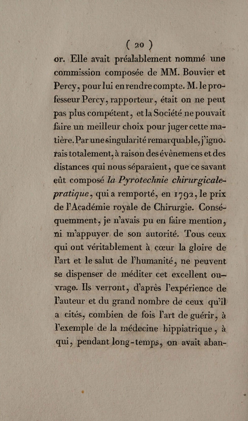 or. Elle avait préalablement nommé une commission composée de MM. Bouvier et Percy, pour lui enrendre compte. M. le pro- fesseur Percy, rapporteur, était on ne peut pas plus compétent, et la Société ne pouvait faire un meilleur choix pour juger cette ma- tière. Par unesingularité remarquable, j’igno- rais totalement, à raison des évènemens et des distances qui nous séparaient, que ce savant eût composé la Pyrotechnie chirurgicale- pratique, qui a remporté, en 1792, le prix de l'Académie royale de Chirurgie. Consé- quemment, je n'avais pu en faire mention, ni mappuyer. de son autorité. Tous ceux qui ont véritablement à cœur la gloire de l'art et le salut de l'humanité, ne peuvent se dispenser de méditer cet excellent ou— vrage. Îls verront, d’après l'expérience de l'auteur et du grand nombre de ceux qu'il a cités, combien de fois l’art de guérir, à l'exemple de la médecine hippiatrique, à qui, pendant long-temps, on avait aban-