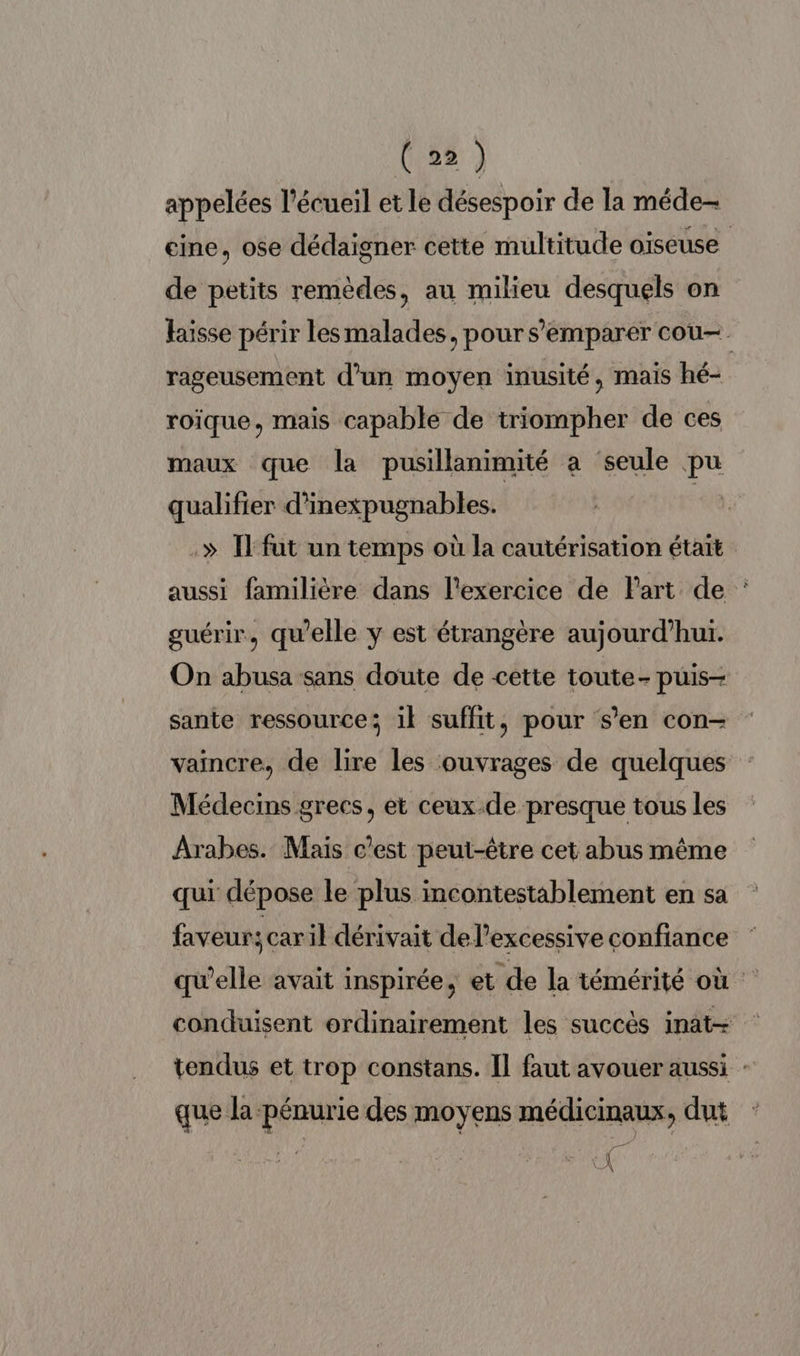 appelées l'écueil et le désespoir de la méde- eine, ose dédaigner cette multitude oiseuse de petits remèdes, au milieu desquels on Haïsse périr lesmalades, pour s'emparer cou- rageusement d'un moyen inusité, mais hé- roïque, mais capable de triompher de ces maux que la pusillanimité a seule pu qualifier d’inexpugnables. | .» [fut un temps où la cautérisation était aussi familière dans l'exercice de Part de : guérir, qu’elle y est étrangère aujourd’hui. On abusa sans doute de cette toute- puis- sante ressource; il suffit, pour s’en con- vaincre, de lire les ouvrages de quelques Médecins grecs, et ceux.de presque tous les Arabes. Mais c’est peut-être cet abus même qui dépose le plus incontestablement en sa faveur: caril dérivait de l’excessive confiance qu’elle avait inspirée, et de la témérité où conduisent ordinairement les succès inat- tendus et trop constans. Il faut avouer aussi : que la pénurie des moyens médicinaux, dut