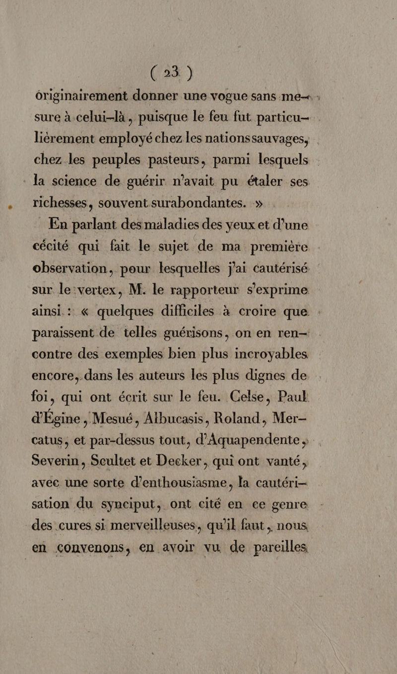 ôriginairement donner une vogue sans me : sure à-celui-là, puisque le feu fut particu- lièrement employé chez les nationssauvages, chez les peuples pasteurs, parmi lesquels la science de guérir n'avait pu étaler ses richesses, souvent surabondantes. » : En parlant des maladies des yeux et d’une cécité qui fait le sujet de ma première observation, pour lesquelles j'ai cautérisé sur le:vertex, M. le rapporteur s'exprime ainsi: « quelques difficiles à croire que : paraissent de telles guérisons, on en ren— contre des exemples bien plus incroyables encore, dans les auteurs les plus dignes de foi, qui ont écrit sur le feu. Celse, Paul d'Égine , Mesué, Albucasis, Roland, Mer- catus, et par-dessus tout, d’Aquapendente Severin, Scultet et Decker, qui ont vanté, avec une sorte d'enthousiasme, la cautéri- sation du synciput, ont cité en ce genre des .cures si merveilleuses, qu'il faut, nous en Çonvenons, en avoir vu de pareilles