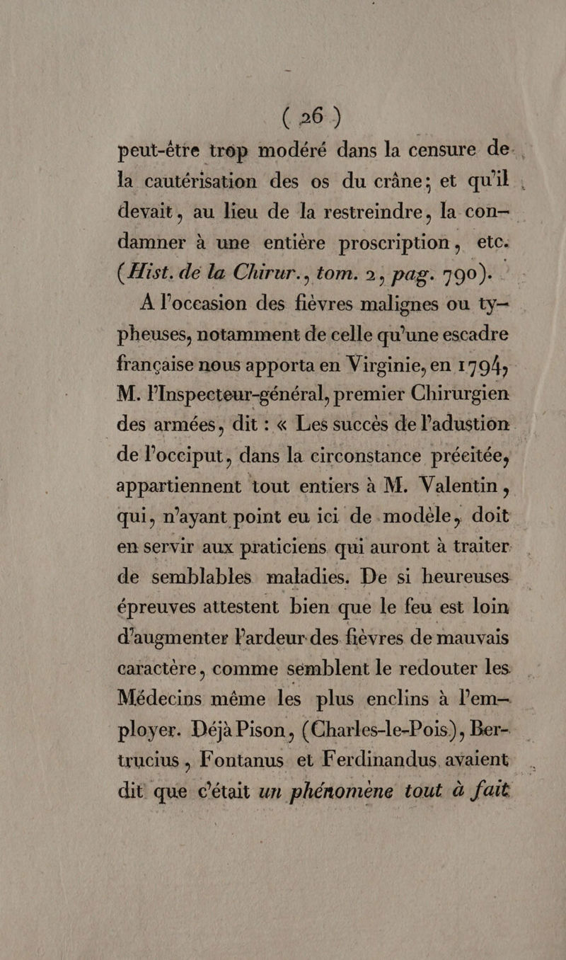 peut-être trop modéré dans la censure de. la cautérisation des os du crâne; et qu'il . devait, au lieu de la restreindre, la con— damner à une entière proscription, etc. (Hist. dé la Chirur., tom. 2, pag. 790). À l’occasion des fees malignes où ty. pheuses, notamment de celle qu’une escadre française nous apporta en Virginie, en 1 794; | M. PInspecteur-général, premier Chirurgien _des armées, dit : « Les succès de Padustion de l’occiput, dans la circonstance préeitée, appartiennent tout entiers à M. Valentin, qui, n'ayant point eu ici de.modèle, doit en servir aux praticiens qui auront à traiter de semblables maladies. De si heureuses épreuves attestent bien que le feu est loin d'augmenter Pardeur-des fièvres de mauvais caractère, comme semblent le redouter les Médecins même les plus enclins à l’em— ployer. Déjà Pison, (Charles-le-Pois), Ber- trucius , Fontanus et Ferdinandus avaient dit que c'était un. phénomène tout à fait