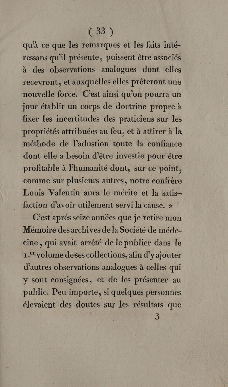 qu'à ce que les remarques et les faits inté- ressans qu'il présente, puissent être associés à des observations analogues dont elles recevront, et auxquelles elles prêteront une nouvelle force. Cest ainsi qu’on pourra un jour établir un corps de doctrine propre à fixer les incertitudes des praticiens sur les propriétés attribuées au feu, et à attirer à la méthode de ladustion toute la confiance dont elle a besoin d’être investie pour être profitable à l’humanité dont, sur ce point, comme sur plusieurs autres, notre confrère Louis Valentin aura le mérite et la satis- faction d’avoir utilement servi la cause. » C’est aprés seize années que je retire mon Mémoire des archives de la Société de méde- cine, qui avait arrêté de le publier dans le 1. volume deses collections, afin d’y ajouter d’autres observations analogues à celles qui y sont consignées, et de les présenter au public. Peu importe, si quelques personnes élevaient des doutes sur les résultats que 3