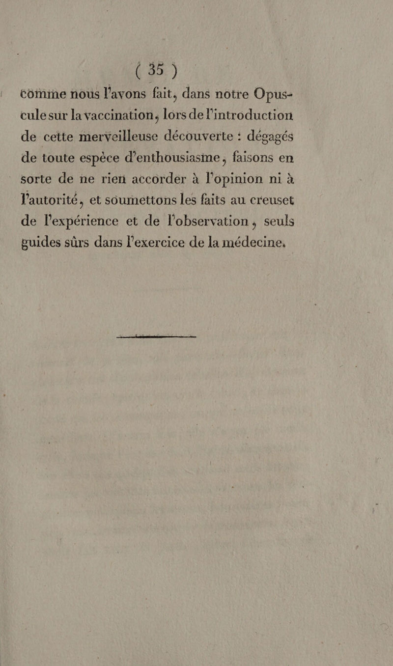 | coimine nous l'avons fait, dans notre Opus- cule sur la vaccination, lors de l'introduction de cette merveilleuse découverte : dégagés de toute espèce d'enthousiasme, faisons en sorte de ne rien accorder à l'opinion ni à l'autorité, et sôumettons les faits au creuset de lexpérience et de l'observation, seuls guides sûrs dans l'exercice de la médecine,