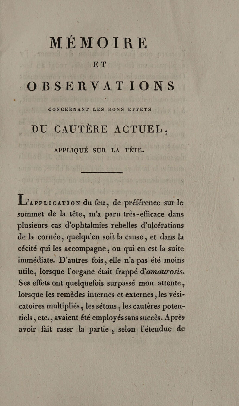 MÉMOIRE ET OBSERVATIONS CONCERNANT LES BONS EFFETS DU CAUTÈRE ACTUEL, APPLIQUÉ SUR LA TÈTE. Lrigenretrron du feu, de préférence sur le sommet de la tête, m’a paru très-efficace dans plusieurs cas d’ophtalmies rebelles d’ulcérations de la cornée, quelqu’en soit la cause, et dans la cécité qui les accompagne , Ou qui en est la suite immédiate. D'autres fois, elle n’a pas été moins utile, lorsque l'organe était frappé d'amaurosis. Ses effets ont quelquefois surpassé mon attente, lorsque les remèdes internes et externes, les vési- catoires multipliés , les sétons, les cautères poten- tiels , etc.. avaient été employés sans succès. Après avoir fait raser la partie , selon l'étendue de