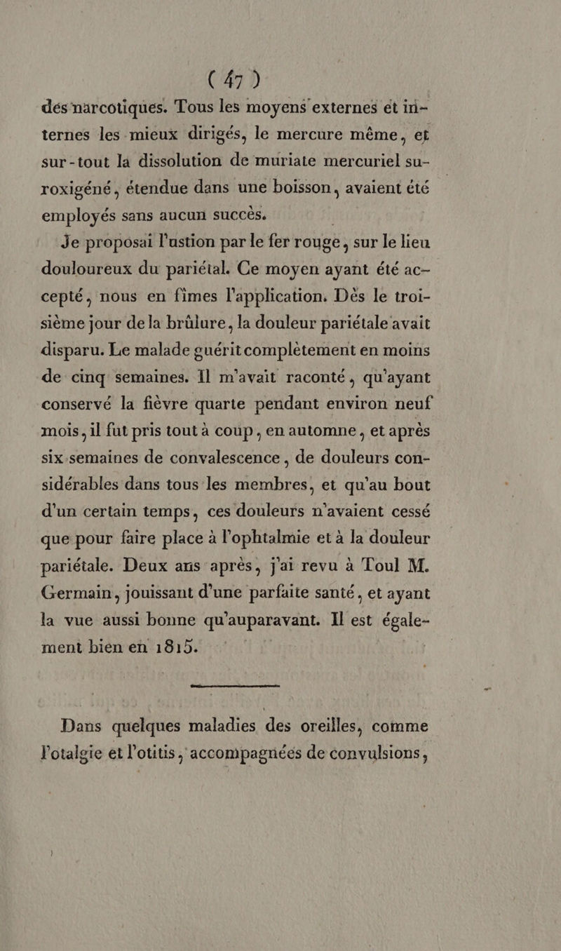 dés narcotiques. Tous les moyens externes et in- ternes les mieux dirigés, le mercure même, et sur-tout la dissolution de muriate mercuriel su- roxigéné, étendue dans une boisson, avaient été employés sans aucun succès. Je proposai l'ustion par le fer rouge, sur le lieu douloureux du pariétal. Ce moyen ayant été ac- cepté, nous en fimes l'application, Dés le troi- sième jour de la brülure, la douleur pariétale avait disparu. Le malade guéritcomplètement en moins de cinq semaines. Il m'avait raconté, qu'ayant conservé la fièvre quarte pendant environ neuf mois, il fut pris tout à coup, en automne, et après six semaines de convalescence , de douleurs con- sidérables dans tous les membres, et qu'au bout d'un certain temps, ces douleurs n'avaient cessé que pour faire place à l’'ophtalmie et à la douleur pariétale. Deux ans après, j'ai revu à Toul M. Germain, jouissant d’une parfaite santé, et ayant la vue aussi bonne qu'auparavant. Il est égale- ment bien en 1815. Dans quelques maladies des oreilles, comme lotalgie et l’otitis, accompagnées de convulsions,