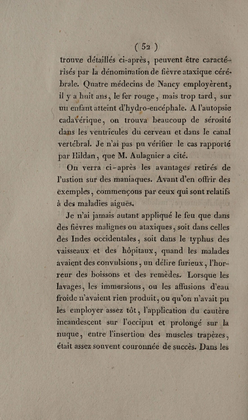 trouve détaillés ci-après, peuvent être caracté- risés par la dénomination de fièvre ataxique céré: brale. Quatre médecins de Nancy employërent, il y a ait ans, le fer rouge, mais trop tard, sur . un PP atteint d hydr MEUuE A l'autopsie cadaŸérique, on trouva beaucoup de sérosité dans les ventricules du cérveau et dans le canal vertébral. Je n'ai pas pu vérifier le cas rapporté par Hildan, que M. Aulagnier a cité. On verra ci-après les avantagés retirés de l'ustion sur des maniaques. Avant d'en offrir des exemples, commençons par ceux qui sont relatifs à des maladies aiguës. Je n'ai jamais autant appliqué le feu que dans des fiévres malignes ou ataxiques, soit dans celles des Indes occidentales , soit dans le typhus des vaisseaux et des hôpitaux, quand les malades avaient des convulsions , un délire furieux, l'hor- reur des boissons et des remèdes. Lorsque les lavages, les immersions, ou les affusions d'eau froide n'avaient rien produit, ou qu’on n'avait pu les employer assez tôt, l'application du cautère incandesçent sur l'occiput et prolongé sur la nuque, entre l'insertion des muscles trapèzes, était assez souvent couronnée de succès. Dans les