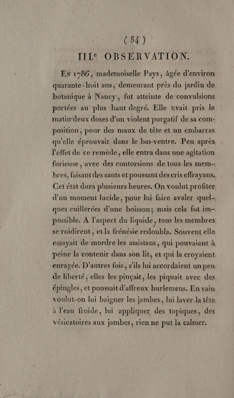IIIe OBSERVATION. EX 1786, mademoiselle Pays, âgée d'environ quarante -huit ans, demeurant près du jardin de botanique à Nancy, fut atteinte de convulsions poriées au plus haut degré. Elle tvait pris le matir deux doses d’un violent purgatif de sa com- position, pour des maux de tête et un embarras qu'elle éprouvait dans le bas-ventre. Peu après l'effet de ce remède, elle entra dans une agitation furieuse , avec des contorsions de tous les mem- bres, faisant des sauts et poussant des cris effrayans. Cet état dura plusieurs heures. On voulut profiter d’un moment lucide, pour lui faire avaler quel- ques cuillerées d'une boisson; mais cela fut im- possible. À l'aspect du liquide tous les membres se roidirent, et la frénésie redoubla. Souvent elle essayail de mordre les assistans, qui pouvaient à peine la contenir dans son lit, et qui la croyaient “enragée. D'autres fois, s'ils lui accordaient un peu. de liberté, elles les pinçait, les piquait avec des épingles, et poussait d’affreux hurlemens. En vain voulut-on lui baigner les jambes, lui laver la tête à l'eau froide, lui appliquer des topiques, des vésicatoires aux jambes, rien ne put la calmer.