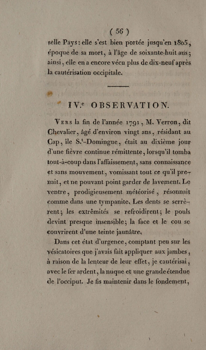 selle Pays: elle s'ést bien portée jusqu'en 1805, époque de sa mort, à l’âge de soixante-huit anis ; ainsi, elle en a encore vécu plus de dix-neuf après la cautérisation occipitale. uw © IVe OBSERVATION. Vers la fin de l’année 1591, M. Verron, dit Chevalier, âgé d'environ vingt ans, résidant au Cap, île S.-Domingue, était au dixième jour d'une fièvre continue rémittente, lorsqu'il tomba tout-à-coup dans l’affaissement, sans connaissance et sans mouvement, vomissant tout ce quil pre- nait, et ne pouvant point garder de lavement. Le ventre, prodigieusement météorisé , résonnait comme dans une tympanite, Les dents se serrè- rent; les extrêmités se refroidirent; le pouls devint presque insensible; la face et le cou se couvrirent d’une teinte jaunâtre. Dans cet état d'urgence, comptant peu sur les yésicatoires que j'avais fait appliquer aux jambes, à raison de la lenteur de leur effet, je cautérisai, avec le fer ardent, la nuque et une grandeétendue de locciput. Je fis maintenir dans le fondement,