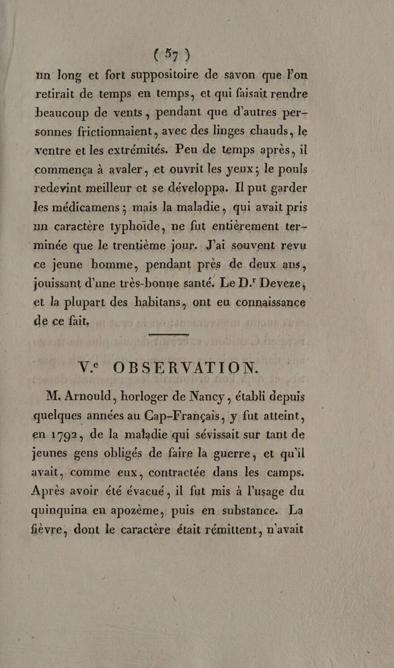 (6571) un long et fort suppositoire de savon que lon retirait de temps en temps, et qui faisait rendre beaucoup de vents, pendant que d’autres per- sonnes frictionnaient, ayec des linges chauds, le ventre et les extrémités. Peu de temps après, il commença à avaler, et ouvrit les yeux ; le pouls redevint meilleur et se développa. Il put garder les médicamens ; mais la maladie, qui avait pris un caractère typhoide, ne fut entièrement ter- minée que le trentième jour. J'ai souvent revu ce jeune homme, pendant près de deux ans, jouissant d'une très-bonne santé. Le D.' Deveze, et la plupart des habitans, ont eu connaissance de ce fait. Ve OBSERVATION. M. Arnould, horloger de Nancy , établi depuis quelques années au Cap-Français, y fut atteint, en 1792, de la maladie qui sévissait sur tant de jeunes gens obligés de faire la guerre, et qu'il avait, comme eux, contractée dans les camps. Après avoir été évacué, il fut mis à l'usage du quinquina en apozème, puis en substance. La fièvre, dont le caractère était rémittent, n'avait
