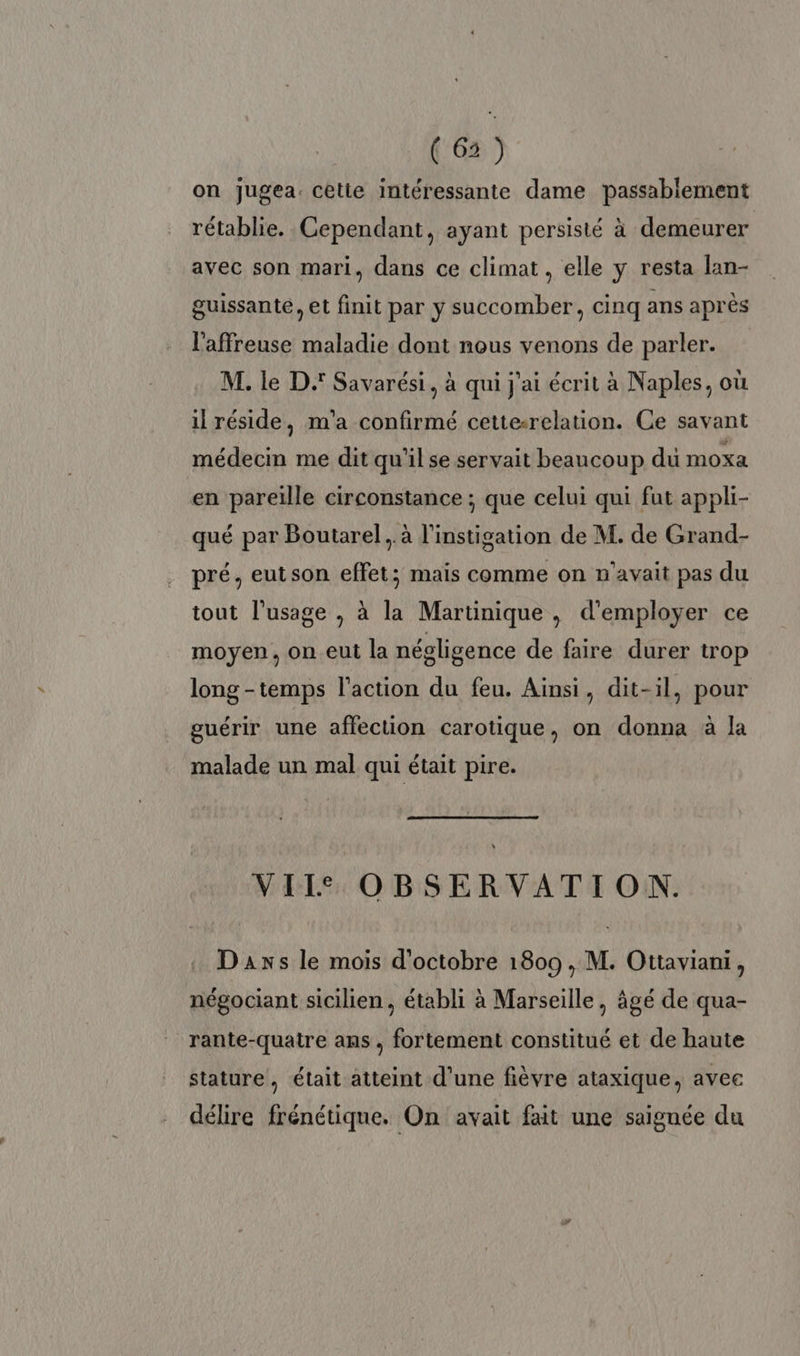 (6) on jugea. cetie intéressante dame passablement rétablie. Cependant, ayant persisté à demeurer avec son mari, dans ce climat , elle y resta lan- guissante, et finit par y succomber, cinq ans après l'affreuse maladie dont nous venons de parler. M. le D. Savarési, à qui j'ai écrit à Naples, où il réside, m'a confirmé cetterelation. Ce savant médecin me dit qu’il se servait beaucoup du moxa en pareille circonstance ; que celui qui fut appli- qué par Boutarel,. à l’instigation de M. de Grand- pré. eutson effet; mais comme on n'avait pas du tout l'usage , à la Martinique , d'employer ce moyen, on eut la négligence de faire durer trop long -temps l’action du feu. Ainsi, dit-il, pour guérir une affection carotique, on donna à la malade un mal qui était pire. VII OBSERVATION. Daxs le mois d'octobre 1809, M. Ottaviani, négociant sicilien, établi à Marseille, âgé de qua- rante-quatre ans , fortement constitué et de haute stature, était atteint d'une fièvre ataxique, avec délire frénétique. On avait fait une saignée du